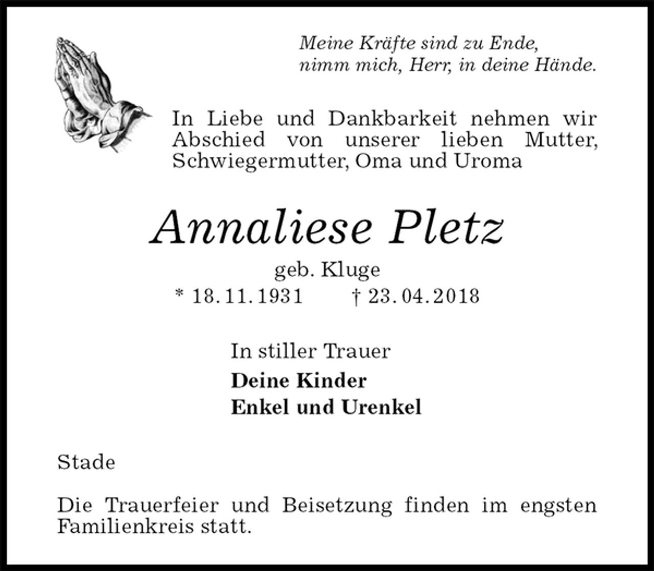 <p>Meine Kräfte sind zu Ende,<br />nimm mich, Herr, in deine Hände.<br />In Liebe und Dankbarkeit nehmen wir Abschied von unserer lieben Mutter, Schwiegermutter, Oma und Uroma<br />Annaliese Pletz<br />geb. Kluge<br />* 18. 11. 1931 † 23. 04. 2018<br />In stiller Trauer<br />Deine Kinder<br />Enkel und Urenkel<br />Stade</p><p>Die Trauerfeier und Beisetzung finden im engsten Familienkreis statt.</p>