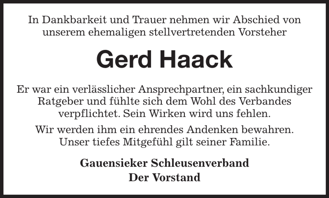 <p>In Dankbarkeit und Trauer nehmen wir Abschied von<br />unserem ehemaligen stellvertretenden Vorsteher<br />Gerd Haack<br />Er war ein verlässlicher Ansprechpartner, ein sachkundiger<br />Ratgeber und fühlte sich dem Wohl des Verbandes<br />verpflichtet. Sein Wirken wird uns fehlen.<br />Wir werden ihm ein ehrendes Andenken bewahren.<br />Unser tiefes Mitgefühl gilt seiner Familie.<br />Gauensieker Schleusenverband<br />Der Vorstand</p>