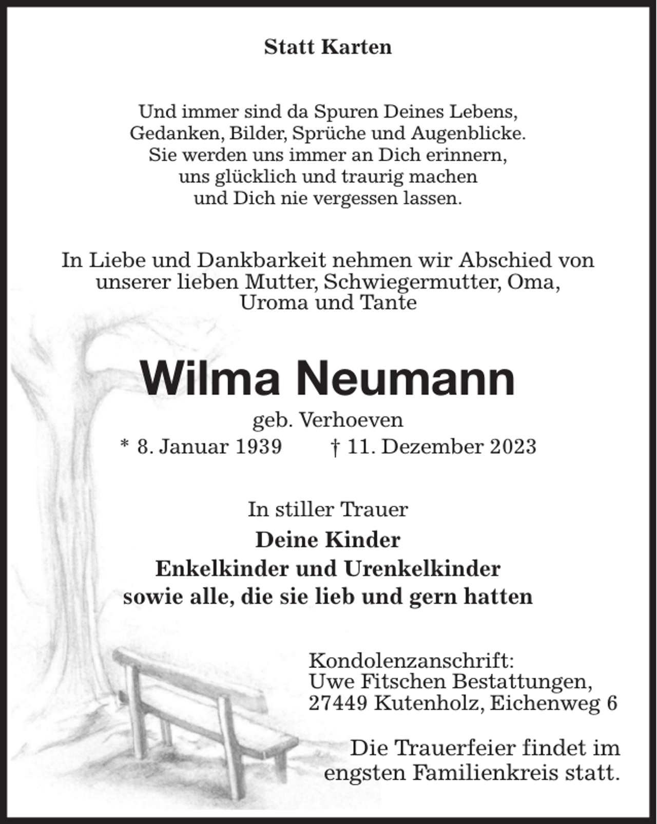 <p>Statt Karten<br />Und immer sind da Spuren Deines Lebens,<br />Gedanken, Bilder, Sprüche und Augenblicke.<br />Sie werden uns immer an Dich erinnern,<br />uns glücklich und traurig machen<br />und Dich nie vergessen lassen.<br />In Liebe und Dankbarkeit nehmen wir Abschied von<br />unserer lieben Mutter, Schwiegermutter, Oma,<br />Uroma und Tante<br />Wilma Neumann<br />geb. Verhoeven<br />* 8. Januar 1939 † 11. Dezember 2023<br />In stiller Trauer<br />Deine Kinder<br />Enkelkinder und Urenkelkinder<br />sowie alle, die sie lieb und gern hatten<br />Kondolenzanschrift:<br />Uwe Fitschen Bestattungen,<br />27449 Kutenholz, Eichenweg 6</p><p>Die Trauerfeier findet im<br />engsten Familienkreis statt.</p>