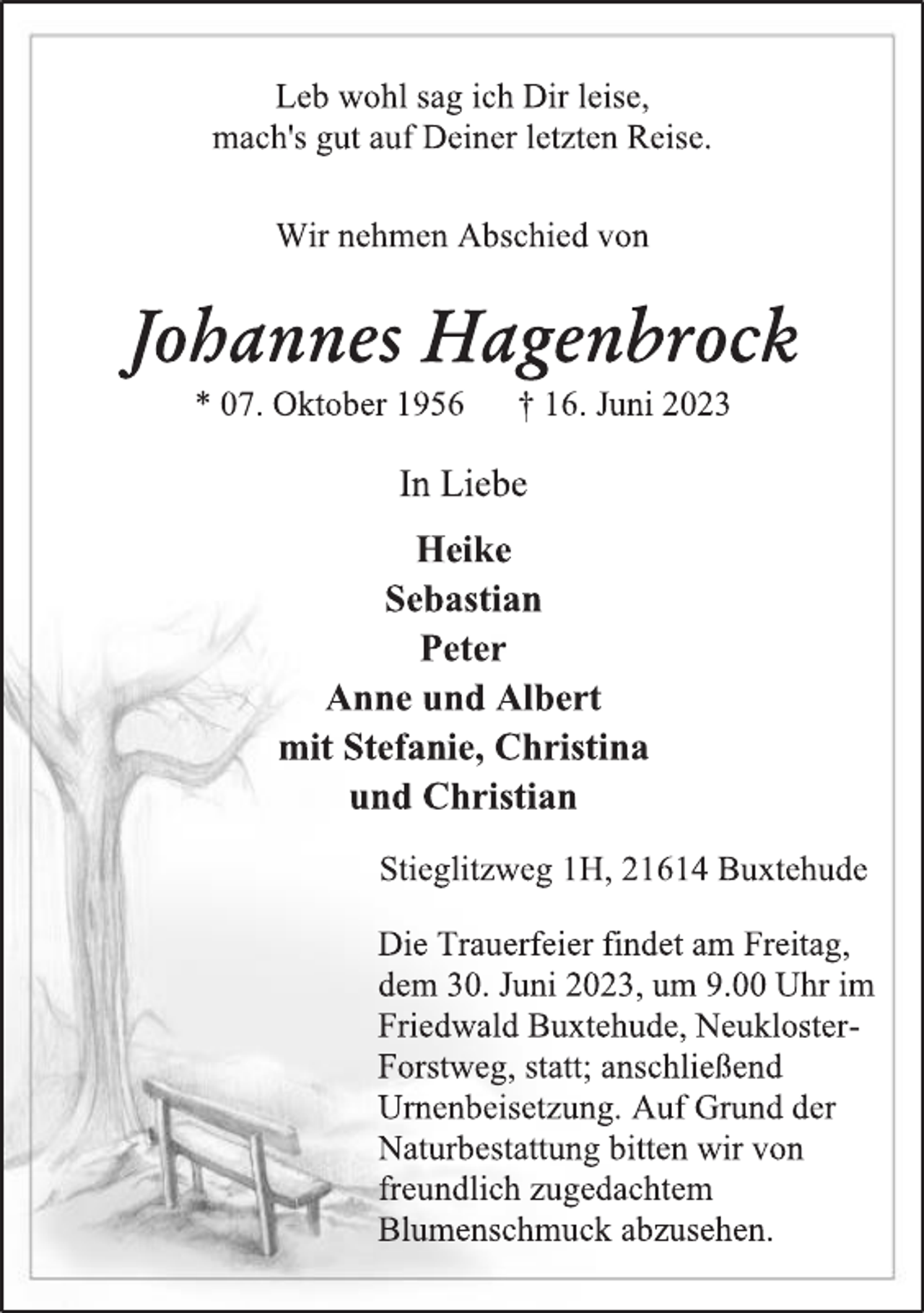 <p>Leb wohl sag ich Dir leise,<br />mach's gut auf Deiner letzten Reise.<br />Wir nehmen Abschied von<br />Johannes Hagenbrock<br />* 07. Oktober 1956 † 16. Juni 2023<br />In Liebe<br />Heike<br />Sebastian<br />Peter<br />Anne und Albert<br />mit Stefanie, Christina<br />und Christian<br />Stieglitzweg 1H, 21614 Buxtehude<br />Die Trauerfeier findet am Freitag,<br />dem 30. Juni 2023, um 9.00 Uhr im<br />Friedwald Buxtehude, NeuklosterForstweg, statt; anschließend<br />Urnenbeisetzung. Auf Grund der<br />Naturbestattung bitten wir von<br />freundlich zugedachtem<br />Blumenschmuck abzusehen.</p>