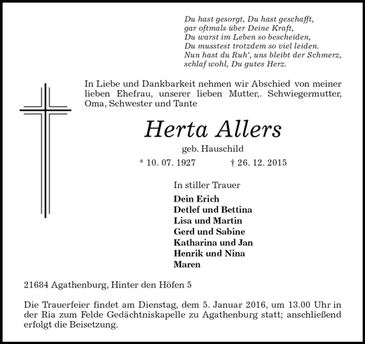 <p>Du hast gesorgt, Du hast geschafft,<br />gar oftmals Ã¼ber Deine Kraft,<br />Du warst im Leben so bescheiden,<br />Du musstest trotzdem so viel leiden.<br />Nun hast du Ruh?, uns bleibt der Schmerz,<br />schlaf wohl, Du gutes Herz.<br />In Liebe und Dankbarkeit nehmen wir Abschied von meiner lieben Ehefrau, unserer lieben Mutter,. Schwiegermutter, Oma, Schwester und Tante<br />Herta Allers<br />geb. Hauschild<br />* 10. 07. 1927 ? 26. 12. 2015<br />In stiller Trauer<br />Dein Erich<br />Detlef und Bettina<br />Lisa und Martin<br />Gerd und Sabine<br />Katharina und Jan<br />Henrik und Nina<br />Maren<br />21684 Agathenburg, Hinter den HÃ¶fen 5</p><p>Die Trauerfeier findet am Dienstag, dem 5. Januar 2016, um 13.00 Uhr in der Ria zum Felde GedÃ¤chtniskapelle zu Agathenburg statt; anschlieÃŸend erfolgt die Beisetzung.</p>