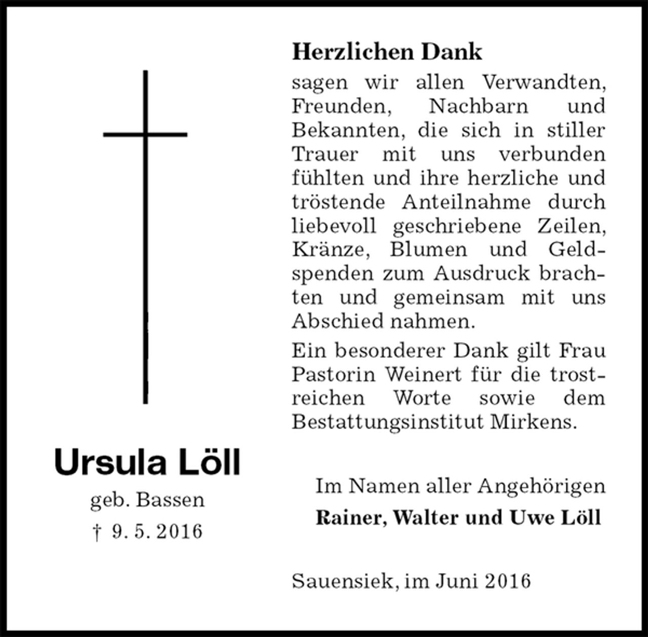 <p>Herzlichen Dank<br />sagen wir allen Verwandten, Freunden, Nachbarn und<br />Bekannten, die sich in stiller Trauer mit uns verbunden fühlten und ihre herzliche und tröstende Anteilnahme durch liebevoll geschriebene Zeilen, Kränze, Blumen und Geldspenden zum Ausdruck brachten und gemeinsam mit uns Abschied nahmen.<br />Ein besonderer Dank gilt Frau Pastorin Weinert für die trostreichen Worte sowie dem<br />Bestattungsinstitut Mirkens.<br />Im Namen aller Angehörigen<br />Rainer, Walter und Uwe Löll<br />Sauensiek, im Juni 2016</p>
<p>Ursula Löll<br />geb. Bassen<br />† 9. 5. 2016</p>