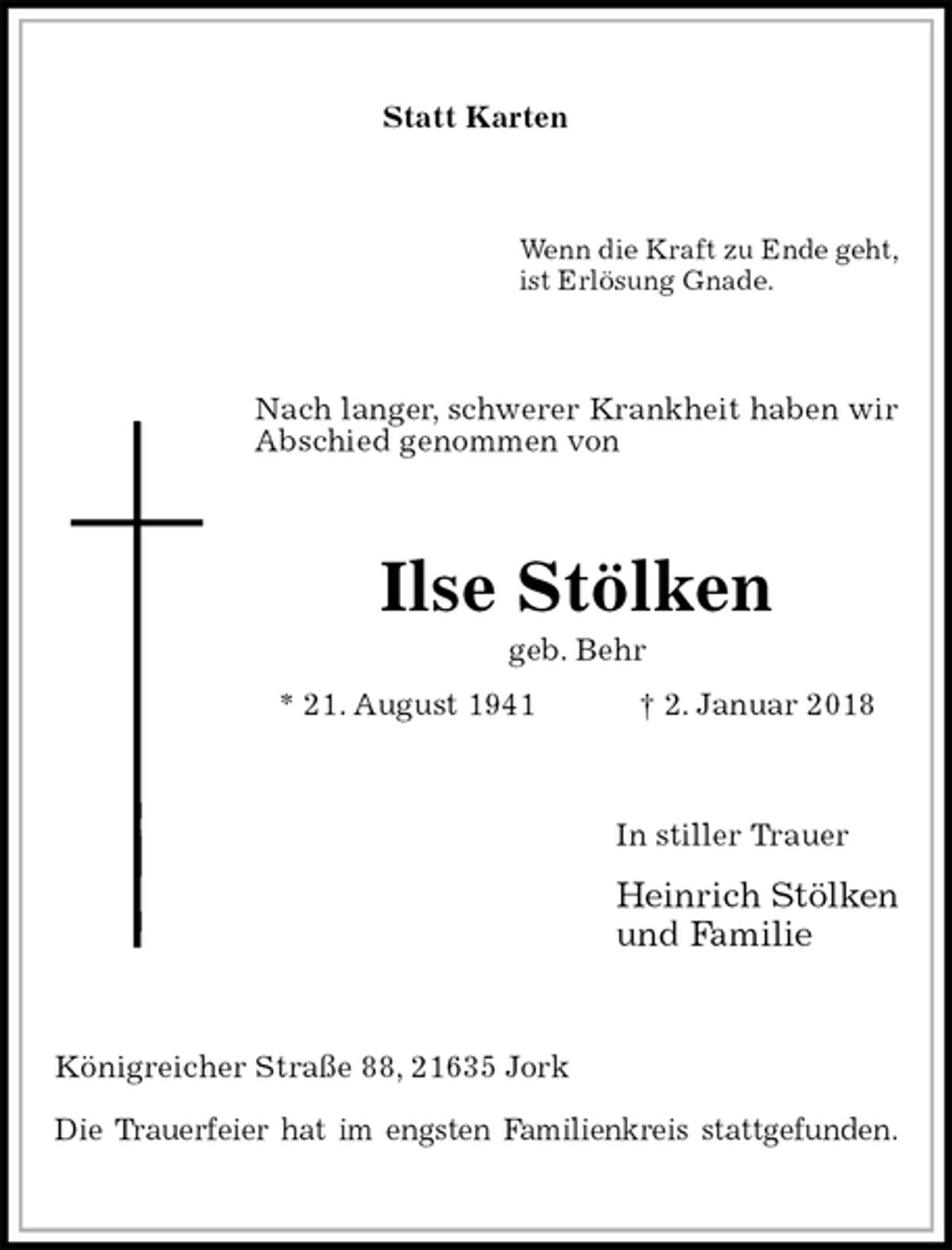 <p>Statt Karten<br />Wenn die Kraft zu Ende geht,<br />ist Erlösung Gnade.<br />Nach langer, schwerer Krankheit haben wir Abschied genommen von<br />Ilse Stölken<br />geb. Behr<br />* 21. August 1941 † 2. Januar 2018<br />In stiller Trauer<br />Heinrich Stölken<br />und Familie<br />Königreicher Straße 88, 21635 Jork</p><p>Die Trauerfeier hat im engsten Familienkreis stattgefunden.</p>