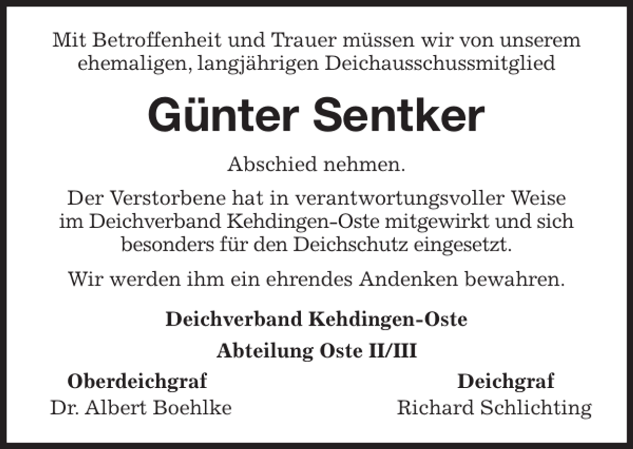 <p>Mit Betroffenheit und Trauer müssen wir von unserem ehemaligen, langjährigen Deichausschussmitglied<br />Günter Sentker<br />Abschied nehmen.<br />Der Verstorbene hat in verantwortungsvoller Weise<br />im Deichverband Kehdingen-Oste mitgewirkt und sich besonders für den Deichschutz eingesetzt.<br />Wir werden ihm ein ehrendes Andenken bewahren.<br />Deichverband Kehdingen-Oste<br />Abteilung Oste II/III<br />Oberdeichgraf Deichgraf<br />Dr. Albert Boehlke Richard Schlichting</p>