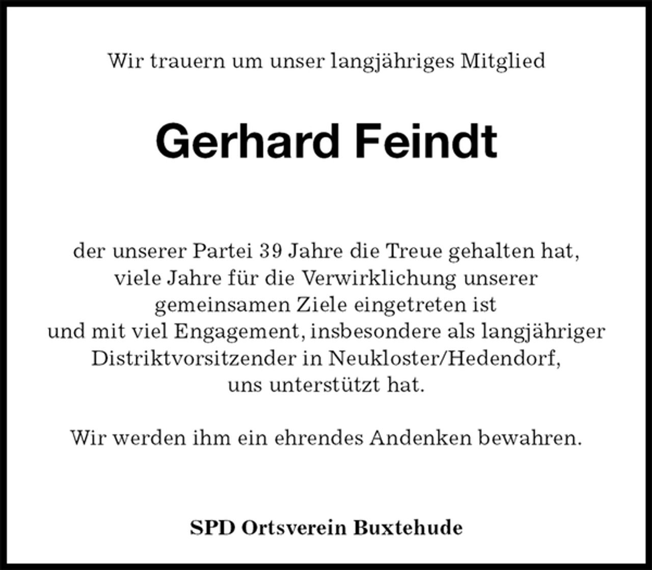 <p>Wir trauern um unser langjähriges Mitglied<br />Gerhard Feindt<br />der unserer Partei 39 Jahre die Treue gehalten hat,<br />viele Jahre für die Verwirklichung unserer<br />gemeinsamen Ziele eingetreten ist<br />und mit viel Engagement, insbesondere als langjähriger<br />Distriktvorsitzender in Neukloster/Hedendorf,<br />uns unterstützt hat.</p><p>Wir werden ihm ein ehrendes Andenken bewahren.</p><p>SPD Ortsverein Buxtehude</p>