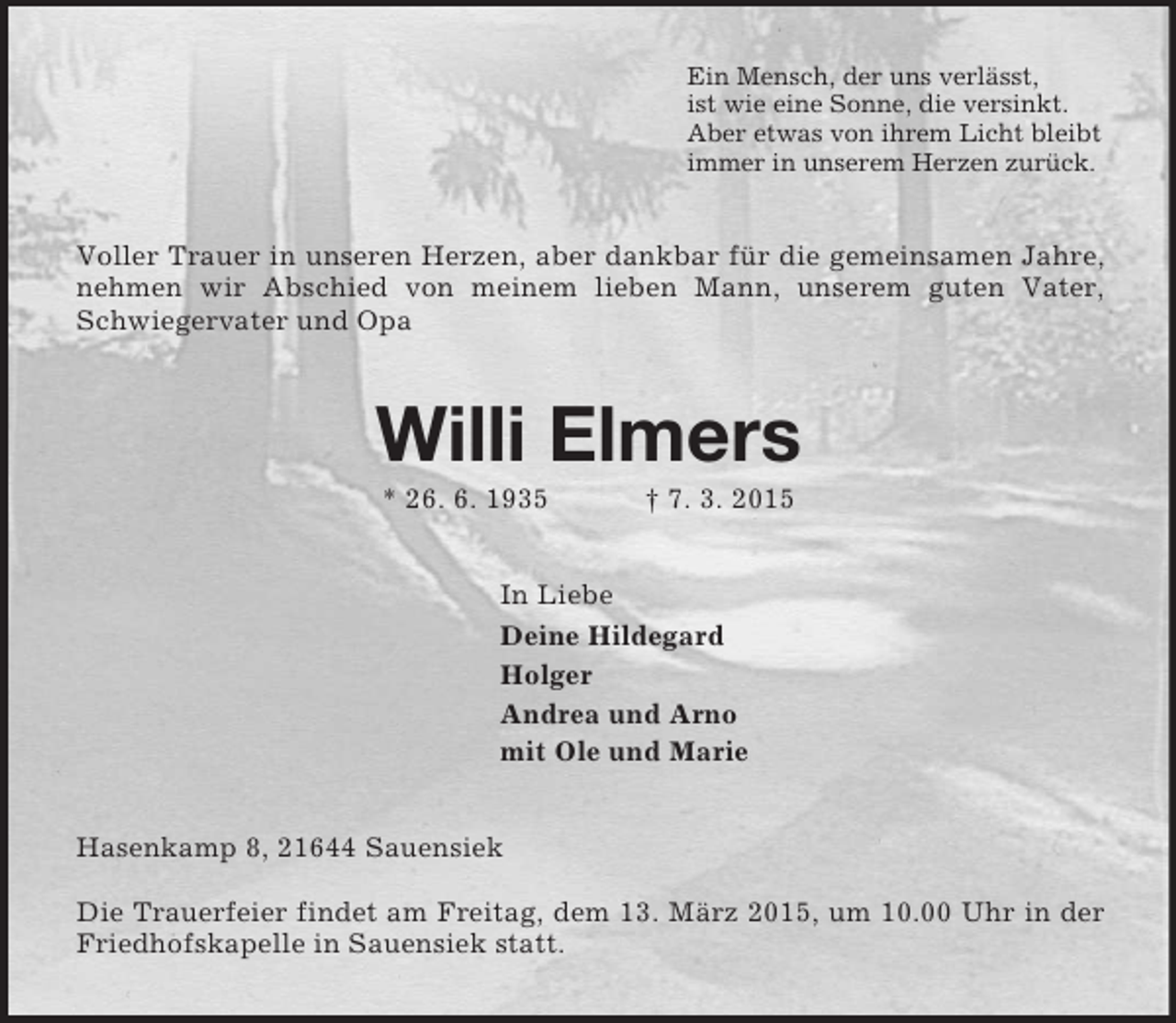 <p>Ein Mensch, der uns verlässt,<br />ist wie eine Sonne, die versinkt.<br />Aber etwas von ihrem Licht bleibt<br />immer in unserem Herzen zurück.<br />Voller Trauer in unseren Herzen, aber dankbar für die gemeinsamen Jahre, nehmen wir Abschied von meinem lieben Mann, unserem guten Vater, Schwiegervater und Opa<br />Willi Elmers<br />* 26. 6. 1935 † 7. 3. 2015<br />In Liebe<br />Deine Hildegard<br />Holger<br />Andrea und Arno<br />mit Ole und Marie<br />Hasenkamp 8, 21644 Sauensiek</p><p>Die Trauerfeier findet am Freitag, dem 13. März 2015, um 10.00 Uhr in der Friedhofskapelle in Sauensiek statt.</p>