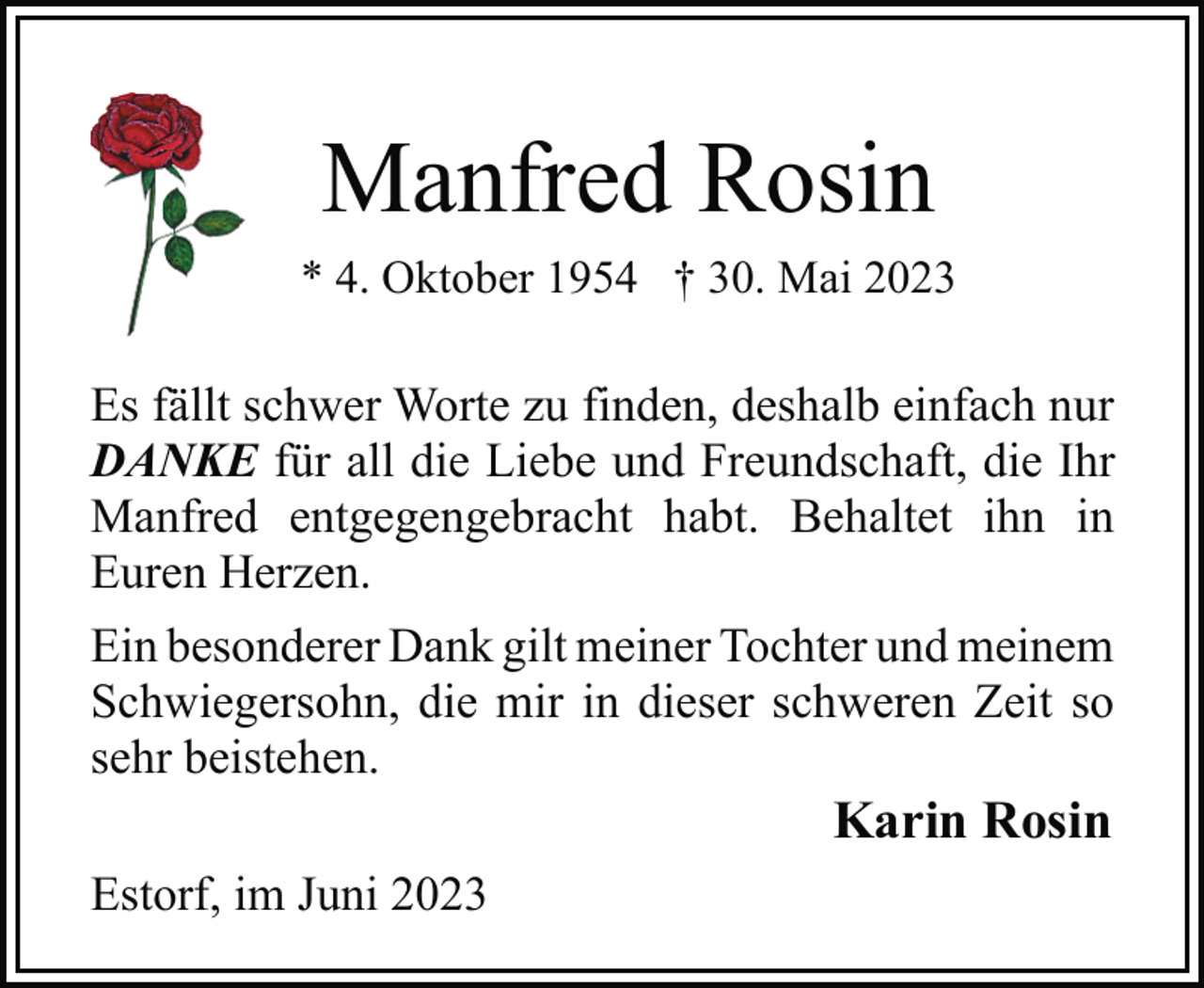 <p>Manfred Rosin<br />* 4. Oktober 1954 † 30. Mai 2023<br />Es fällt schwer Worte zu finden, deshalb einfach nur<br />DANKE für all die Liebe und Freundschaft, die Ihr<br />Manfred entgegengebracht habt. Behaltet ihn in<br />Euren Herzen.<br />Ein besonderer Dank gilt meiner Tochter und meinem<br />Schwiegersohn, die mir in dieser schweren Zeit so<br />sehr beistehen.<br />Karin Rosin<br />Estorf, im Juni 2023</p>