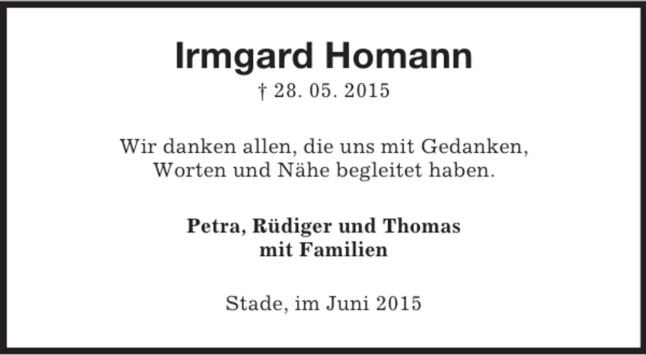 <p>Irmgard Homann<br />† 28. 05. 2015<br />Wir danken allen, die uns mit Gedanken,<br />Worten und Nähe begleitet haben.<br />Petra, Rüdiger und Thomas<br />mit Familien<br />Stade, im Juni 2015</p>