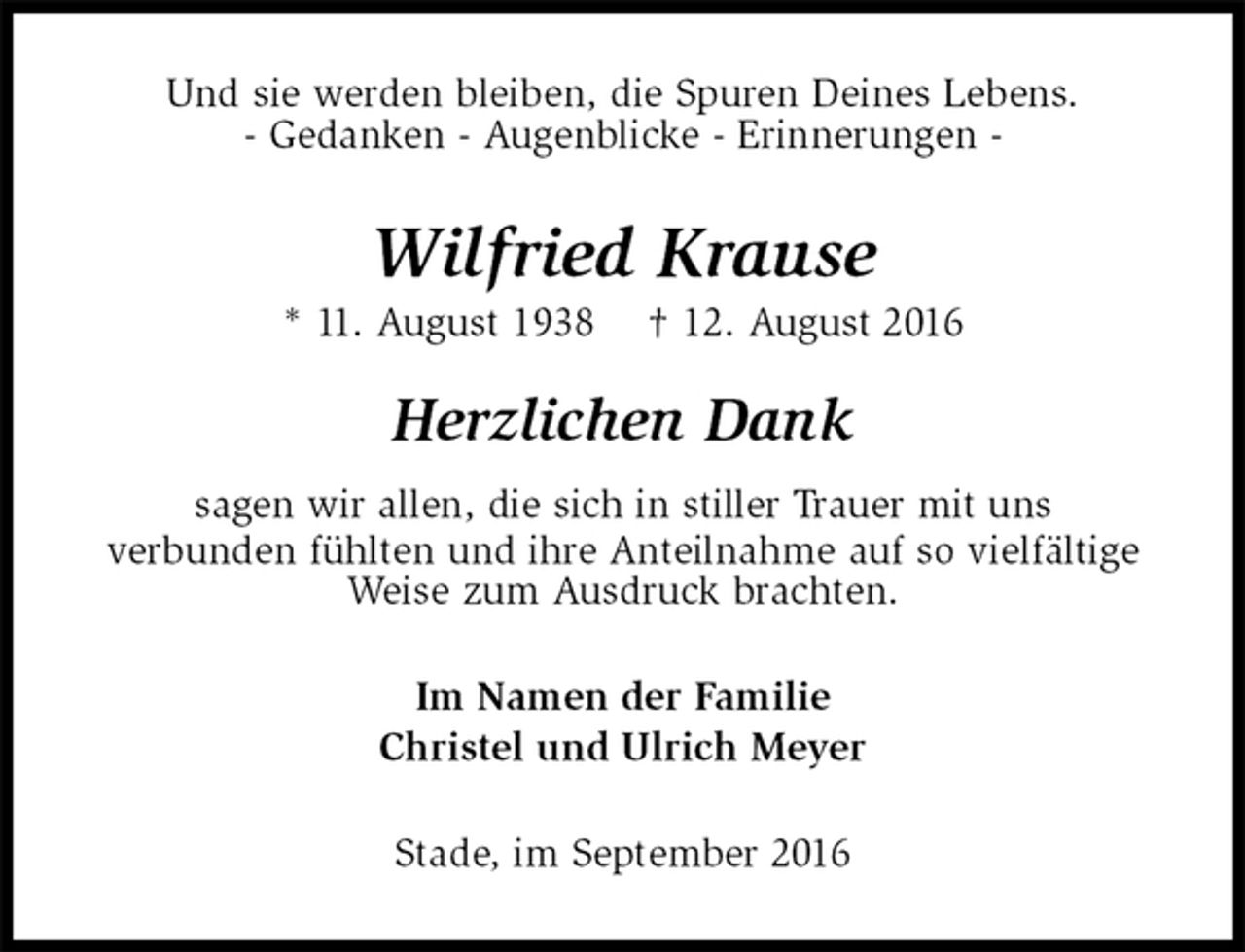 <p>Und sie werden bleiben, die Spuren Deines Lebens.<br />- Gedanken - Augenblicke - Erinnerungen -<br />Wilfried Krause<br />* 11. August 1938 † 12. August 2016<br />Herzlichen Dank</p><p>sagen wir allen, die sich in stiller Trauer mit uns<br />verbunden fühlten und ihre Anteilnahme auf so vielfältige<br />Weise zum Ausdruck brachten.<br />Im Namen der Familie<br />Christel und Ulrich Meyer<br />Stade, im September 2016</p>