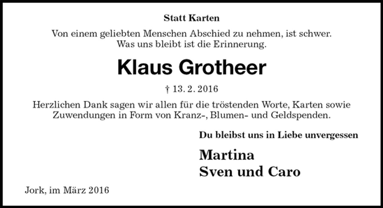 <p>Statt Karten<br />Von einem geliebten Menschen Abschied zu nehmen, ist schwer.<br />Was uns bleibt ist die Erinnerung.<br />Klaus Grotheer<br />† 13. 2. 2016<br />Herzlichen Dank sagen wir allen für die tröstenden Worte, Karten sowie<br />Zuwendungen in Form von Kranz-, Blumen- und Geldspenden.<br />Du bleibst uns in Liebe unvergessen<br />Martina<br />Sven und Caro<br />Jork, im März 2016</p>