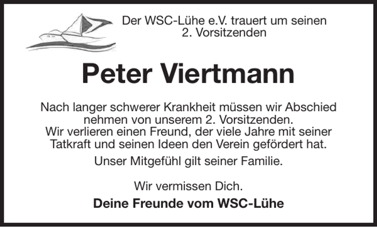 <p>Der WSC-Lühe e.V. trauert um seinen<br />2. Vorsitzenden<br />Peter Viertmann<br />Nach langer schwerer Krankheit müssen wir Abschied<br />nehmen von unserem 2. Vorsitzenden.<br />Wir verlieren einen Freund, der viele Jahre mit seiner<br />Tatkraft und seinen Ideen den Verein gefördert hat.<br />Unser Mitgefühl gilt seiner Familie.<br />Wir vermissen Dich.<br />Deine Freunde vom WSC-Lühe</p>