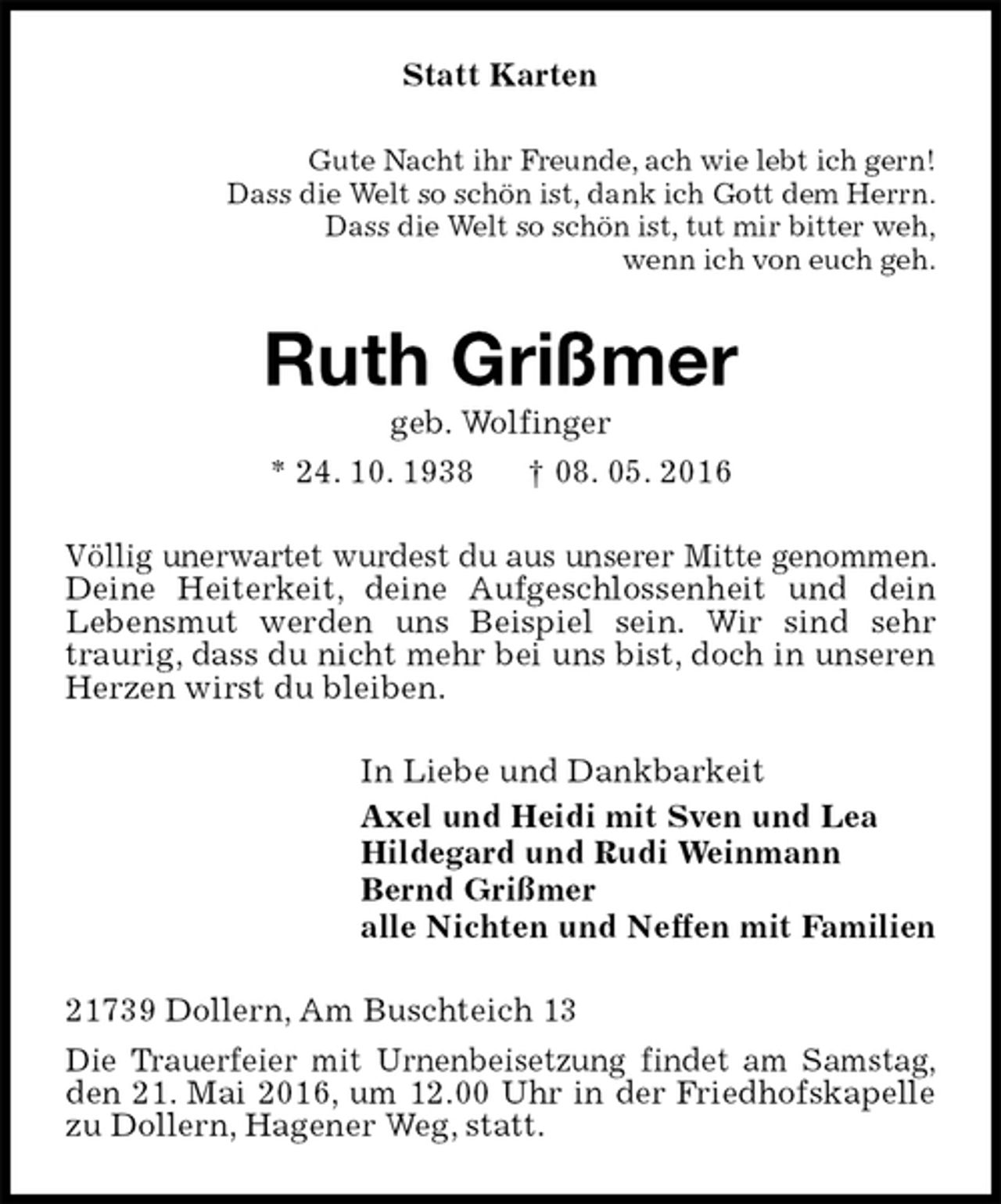 <p>Statt Karten<br />Gute Nacht ihr Freunde, ach wie lebt ich gern!<br />Dass die Welt so schön ist, dank ich Gott dem Herrn.<br />Dass die Welt so schön ist, tut mir bitter weh,<br />wenn ich von euch geh.<br />Ruth Grißmer<br />geb. Wolfinger<br />* 24. 10. 1938 † 08. 05. 2016<br />Völlig unerwartet wurdest du aus unserer Mitte genommen. Deine Heiterkeit, deine Aufgeschlossenheit und dein Lebensmut werden uns Beispiel sein. Wir sind sehr traurig, dass du nicht mehr bei uns bist, doch in unseren Herzen wirst du bleiben.<br />In Liebe und Dankbarkeit<br />Axel und Heidi mit Sven und Lea<br />Hildegard und Rudi Weinmann<br />Bernd Grißmer<br />alle Nichten und Neffen mit Familien<br />21739 Dollern, Am Buschteich 13<br />Die Trauerfeier mit Urnenbeisetzung findet am Samstag, den 21. Mai 2016, um 12.00 Uhr in der Friedhofskapelle zu Dollern, Hagener Weg, statt.</p>