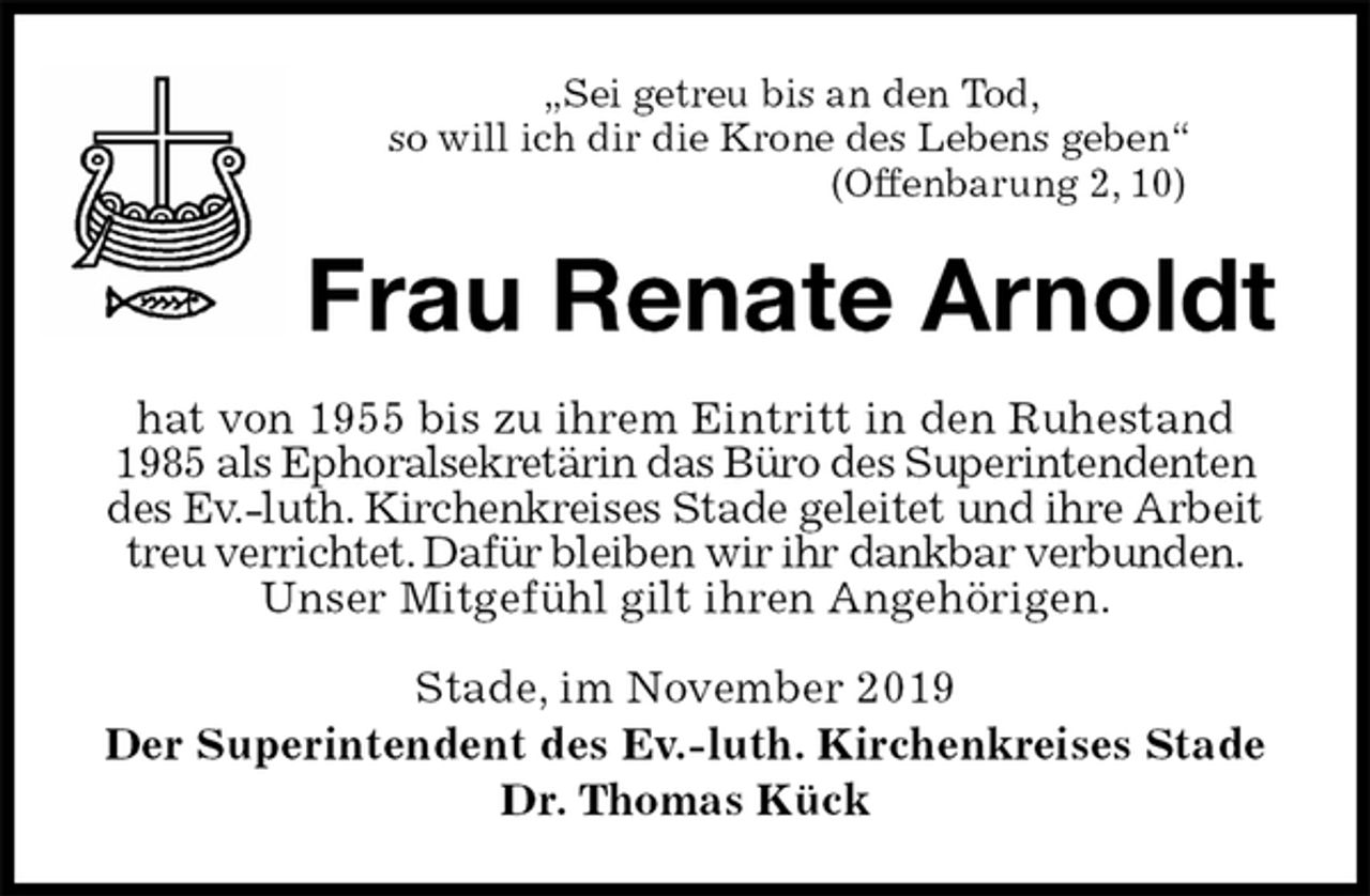 <p>„Sei getreu bis an den Tod,<br />so will ich dir die Krone des Lebens geben“<br />(Offenbarung 2, 10)<br />Frau Renate Arnoldt<br />hat von 1955 bis zu ihrem Eintritt in den Ruhestand 1985 als Ephoralsekretärin das Büro des Superintendenten des Ev.-luth. Kirchenkreises Stade geleitet und ihre Arbeit treu verrichtet. Dafür bleiben wir ihr dankbar verbunden. Unser Mitgefühl gilt ihren Angehörigen.<br />Stade, im November 2019<br />Der Superintendent des Ev.-luth. Kirchenkreises Stade<br />Dr. Thomas Kück</p>