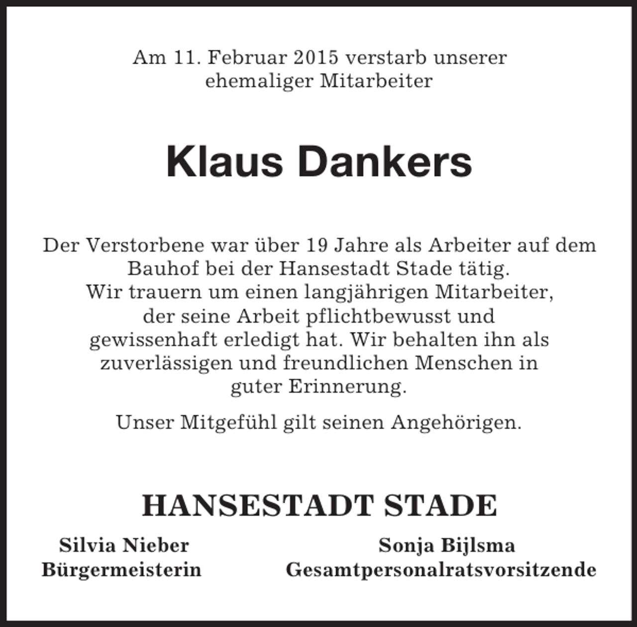 <p>Am 11. Februar 2015 verstarb unserer<br />ehemaliger Mitarbeiter<br />Klaus Dankers<br />Der Verstorbene war über 19 Jahre als Arbeiter auf dem Bauhof bei der Hansestadt Stade tätig.<br />Wir trauern um einen langjährigen Mitarbeiter,<br />der seine Arbeit pflichtbewusst und<br />gewissenhaft erledigt hat. Wir behalten ihn als<br />zuverlässigen und freundlichen Menschen in<br />guter Erinnerung.<br />Unser Mitgefühl gilt seinen Angehörigen.<br />HANSESTADT STADE<br />Silvia Nieber Sonja Bijlsma<br />Bürgermeisterin Gesamtpersonalratsvorsitzende</p>