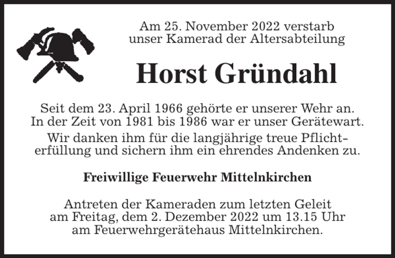 <p>Am 25. November 2022 verstarb<br />unser Kamerad der Altersabteilung<br />Horst Gründahl<br />Seit dem 23. April 1966 gehörte er unserer Wehr an.<br />In der Zeit von 1981 bis 1986 war er unser Gerätewart.<br />Wir danken ihm für die langjährige treue Pflicht-<br />erfüllung und sichern ihm ein ehrendes Andenken zu.<br />Freiwillige Feuerwehr Mittelnkirchen<br />Antreten der Kameraden zum letzten Geleit<br />am Freitag, dem 2. Dezember 2022 um 13.15 Uhr<br />am Feuerwehrgerätehaus Mittelnkirchen.</p>