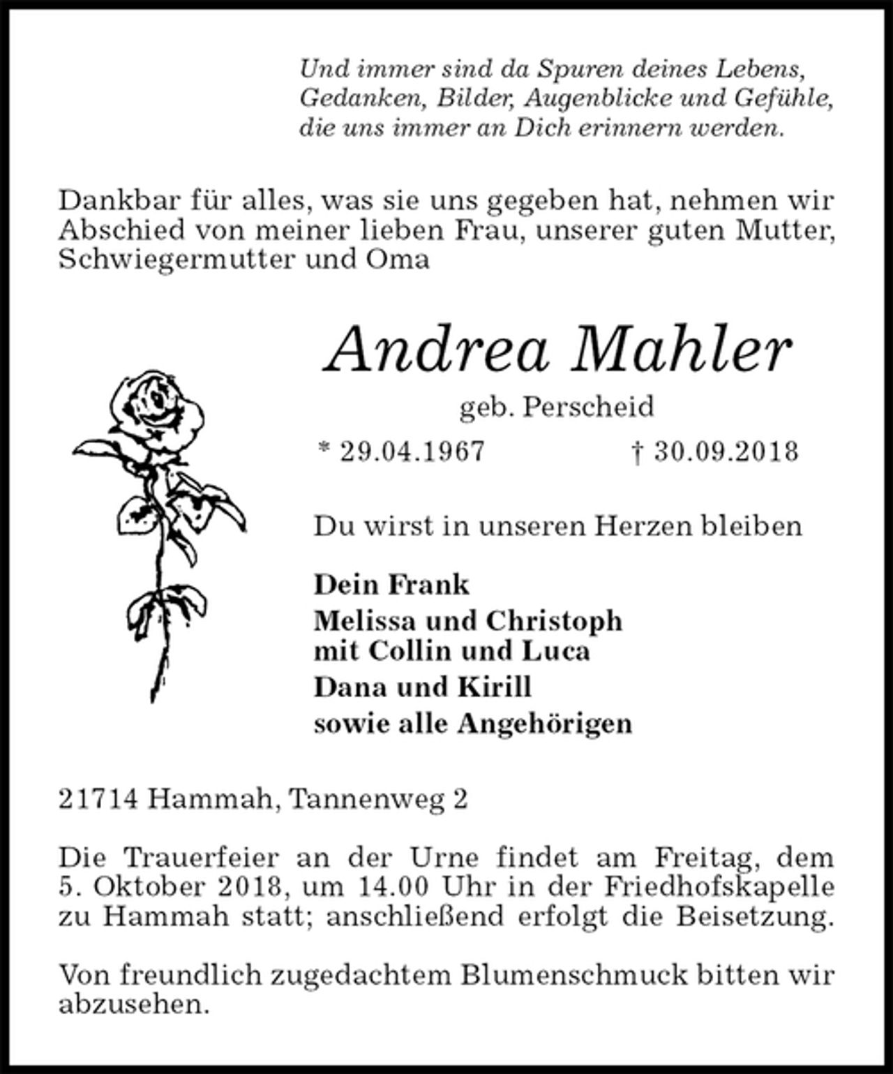 <p>Und immer sind da Spuren deines Lebens,<br />Gedanken, Bilder, Augenblicke und Gefühle,<br />die uns immer an Dich erinnern werden.<br />Dankbar für alles, was sie uns gegeben hat, nehmen wir Abschied von meiner lieben Frau, unserer guten Mutter, Schwiegermutter und Oma<br />Andrea Mahler<br />geb. Perscheid<br />* 29.04.1967 † 30.09.2018<br />Du wirst in unseren Herzen bleiben</p><p>Dein Frank<br />Melissa und Christoph<br />mit Collin und Luca<br />Dana und Kirill<br />sowie alle Angehörigen<br />21714 Hammah, Tannenweg 2</p><p>Die Trauerfeier an der Urne findet am Freitag, dem<br />5. Oktober 2018, um 14.00 Uhr in der Friedhofskapelle zu Hammah statt; anschließend erfolgt die Beisetzung.</p><p>Von freundlich zugedachtem Blumenschmuck bitten wir abzusehen.</p>