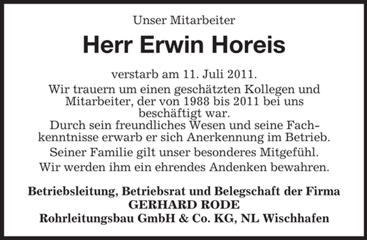 <p>Unser Mitarbeiter</p><p>Herr Erwin Horeis<br />verstarb am 11. Juli 2011.<br />Wir trauern um einen geschätzten Kollegen und<br />Mitarbeiter, der von 1988 bis 2011 bei uns<br />beschäftigt war.<br />Durch sein freundliches Wesen und seine Fachkenntnisse erwarb er sich Anerkennung im Betrieb.<br />Seiner Familie gilt unser besonderes Mitgefühl.<br />Wir werden ihm ein ehrendes Andenken bewahren.<br />Betriebsleitung, Betriebsrat und Belegschaft der Firma<br />GERHARD RODE<br />Rohrleitungsbau GmbH &amp; Co. KG, NL Wischhafen</p>