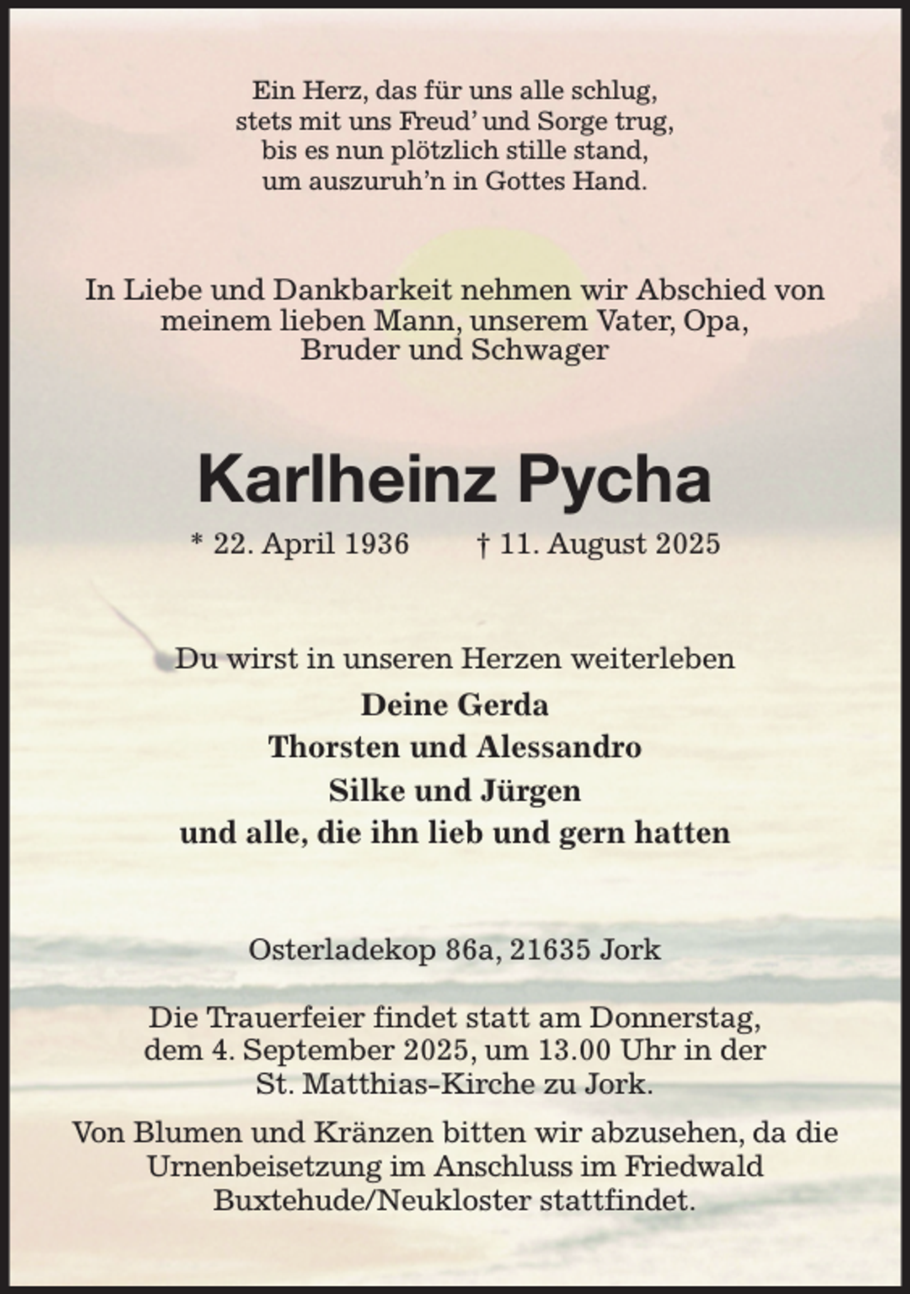 <p>Ein Herz, das für uns alle schlug,<br />stets mit uns Freud' und Sorge trug,<br />bis es nun plötzlich stille stand,<br />um auszuruh'n in Gottes Hand.<br />In Liebe und Dankbarkeit nehmen wir Abschied von meinem lieben Mann, unserem Vater, Opa,<br />Bruder und Schwager<br />Karlheinz Pycha<br />* 22. April 1936 † 11. August 2025<br />Du wirst in unseren Herzen weiterleben<br />Deine Gerda<br />Thorsten und Alessandro<br />Silke und Jürgen<br />und alle, die ihn lieb und gern hatten<br />Osterladekop 86a, 21635 Jork</p><p>Die Trauerfeier findet statt am Donnerstag,<br />dem 4. September 2025, um 13.00 Uhr in der<br />St. Matthias-Kirche zu Jork.<br />Von Blumen und Kränzen bitten wir abzusehen, da die Urnenbeisetzung im Anschluss im Friedwald<br />Buxtehude/Neukloster stattfindet.</p>