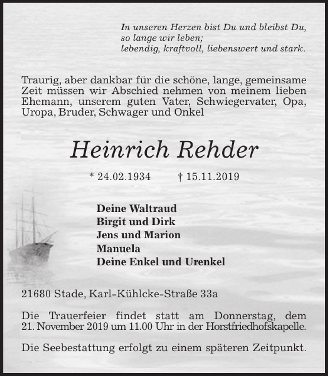 <p>In unseren Herzen bist Du und bleibst Du,<br />so lange wir leben;<br />lebendig, kraftvoll, liebenswert und stark.<br />Traurig, aber dankbar für die schöne, lange, gemeinsame<br />Zeit müssen wir Abschied nehmen von meinem lieben<br />Ehemann, unserem guten Vater, Schwiegervater, Opa,<br />Uropa, Bruder, Schwager und Onkel<br />Heinrich Rehder<br />* 24.02.1934 † 15.11.2019<br />Deine Waltraud<br />Birgit und Dirk<br />Jens und Marion<br />Manuela<br />Deine Enkel und Urenkel<br />21680 Stade, Karl-Kühlcke-Straße 33a</p>
<p>Die Trauerfeier findet statt am Donnerstag, dem<br />21. November 2019 um 11.00 Uhr in der Horstfriedhofskapelle.</p>
<p>Die Seebestattung erfolgt zu einem späteren Zeitpunkt.</p>