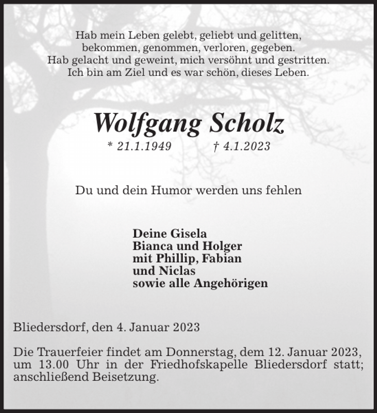 <p>Hab mein Leben gelebt, geliebt und gelitten,<br />bekommen, genommen, verloren, gegeben.<br />Hab gelacht und geweint, mich versöhnt und gestritten.<br />Ich bin am Ziel und es war schön, dieses Leben.<br />Wolfgang Scholz<br />* 21.1.1949 † 4.1.2023<br />Du und dein Humor werden uns fehlen<br />Deine Gisela<br />Bianca und Holger<br />mit Phillip, Fabian<br />und Niclas<br />sowie alle Angehörigen<br />Bliedersdorf, den 4. Januar 2023</p><p>Die Trauerfeier findet am Donnerstag, dem 12. Januar 2023,<br />um 13.00 Uhr in der Friedhofskapelle Bliedersdorf statt;<br />anschließend Beisetzung.</p>