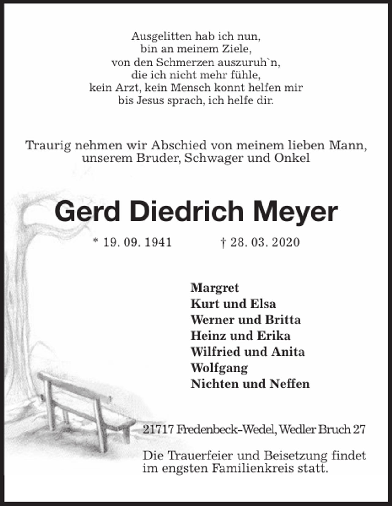 <p>Ausgelitten hab ich nun,<br />bin an meinem Ziele,<br />von den Schmerzen auszuruh`n,<br />die ich nicht mehr fühle,<br />kein Arzt, kein Mensch konnt helfen mir<br />bis Jesus sprach, ich helfe dir.<br />Traurig nehmen wir Abschied von meinem lieben Mann, unserem Bruder, Schwager und Onkel<br />Gerd Diedrich Meyer<br />* 19. 09. 1941 † 28. 03. 2020<br />Margret<br />Kurt und Elsa<br />Werner und Britta<br />Heinz und Erika<br />Wilfried und Anita<br />Wolfgang<br />Nichten und Neffen<br />21717 Fredenbeck-Wedel, Wedler Bruch 27</p>
<p>Die Trauerfeier und Beisetzung findet im engsten Familienkreis statt.</p>