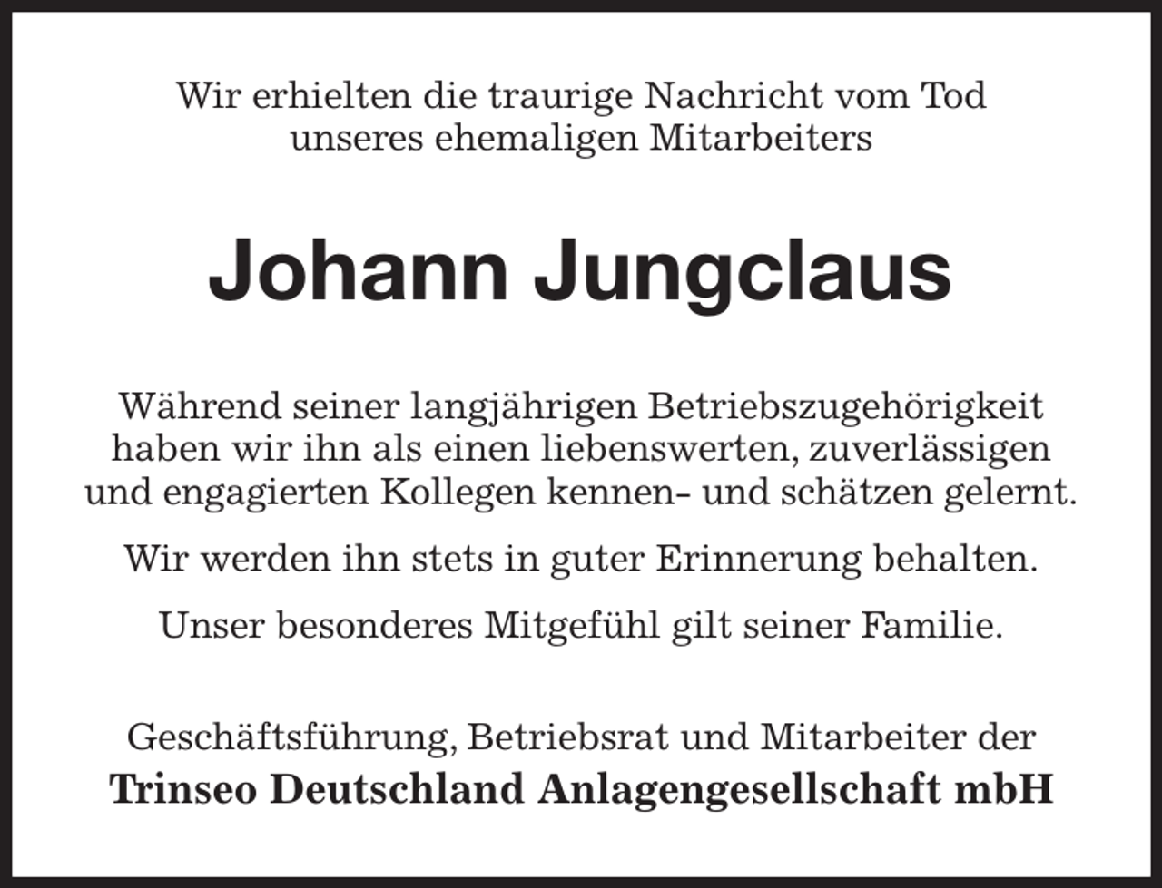 <p>Wir erhielten die traurige Nachricht vom Tod<br />unseres ehemaligen Mitarbeiters<br />Johann Jungclaus<br />Während seiner langjährigen Betriebszugehörigkeit<br />haben wir ihn als einen liebenswerten, zuverlässigen und engagierten Kollegen kennen- und schätzen gelernt.<br />Wir werden ihn stets in guter Erinnerung behalten.<br />Unser besonderes Mitgefühl gilt seiner Familie.<br />Geschäftsführung, Betriebsrat und Mitarbeiter der<br />Trinseo Deutschland Anlagengesellschaft mbH</p>