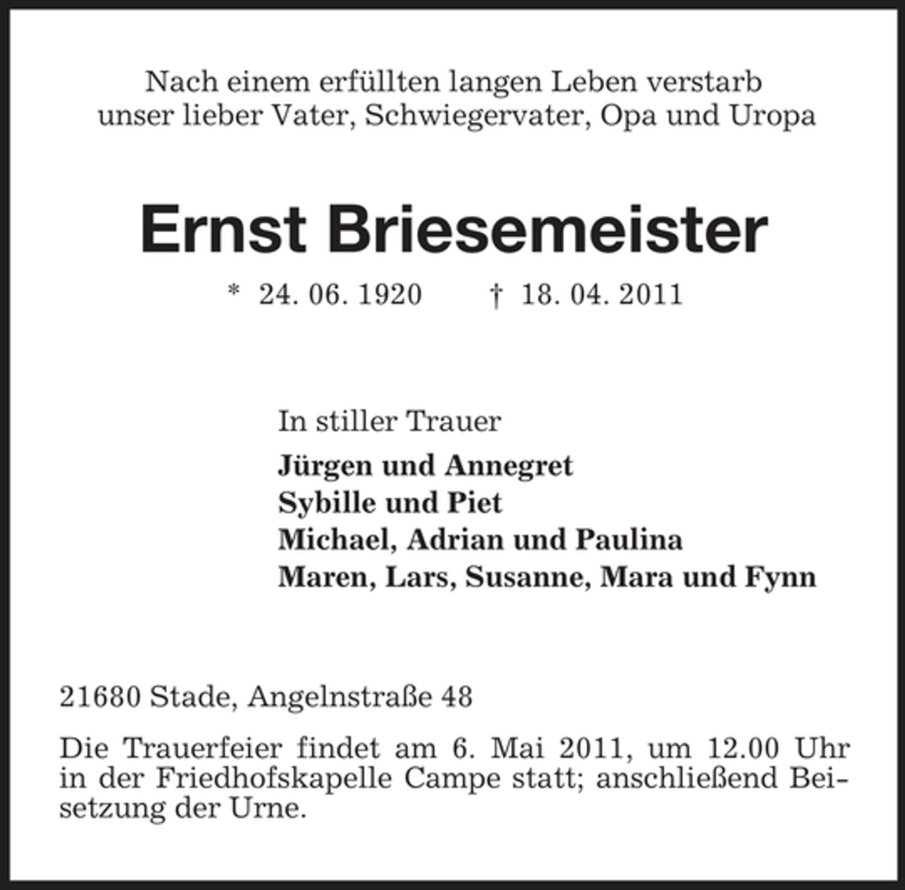 <p>Nach einem erfüllten langen Leben verstarb unser lieber Vater, Schwiegervater, Opa und Uropa</p><p>Ernst Briesemeister<br />* 24. 06. 1920 † 18. 04. 2011 In stiller Trauer Jürgen und Annegret Sybille und Piet Michael, Adrian und Paulina Maren, Lars, Susanne, Mara und Fynn</p><p>21680 Stade, Angelnstraße 48 Die Trauerfeier findet am 6. Mai 2011, um 12.00 Uhr in der Friedhofskapelle Campe statt; anschließend Beisetzung der Urne.</p>