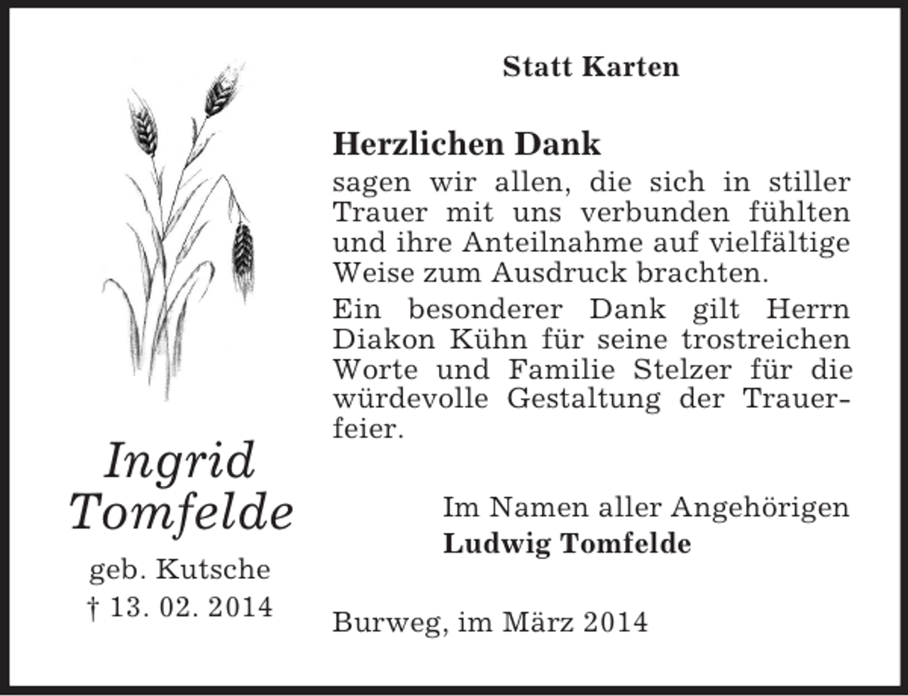 <p>Ingrid<br />Tomfelde<br />geb. Kutsche<br />† 13. 02. 2014<br />Statt Karten<br />Herzlichen Dank<br />sagen wir allen, die sich in stiller Trauer mit uns verbunden fühlten und ihre Anteilnahme auf vielfältige Weise zum Ausdruck brachten.<br />Ein besonderer Dank gilt Herrn Diakon Kühn für seine trostreichen Worte und Familie Stelzer für die würdevolle Gestaltung der Trauerfeier.<br />Im Namen aller Angehörigen<br />Ludwig Tomfelde<br />Burweg, im März 2014</p>
