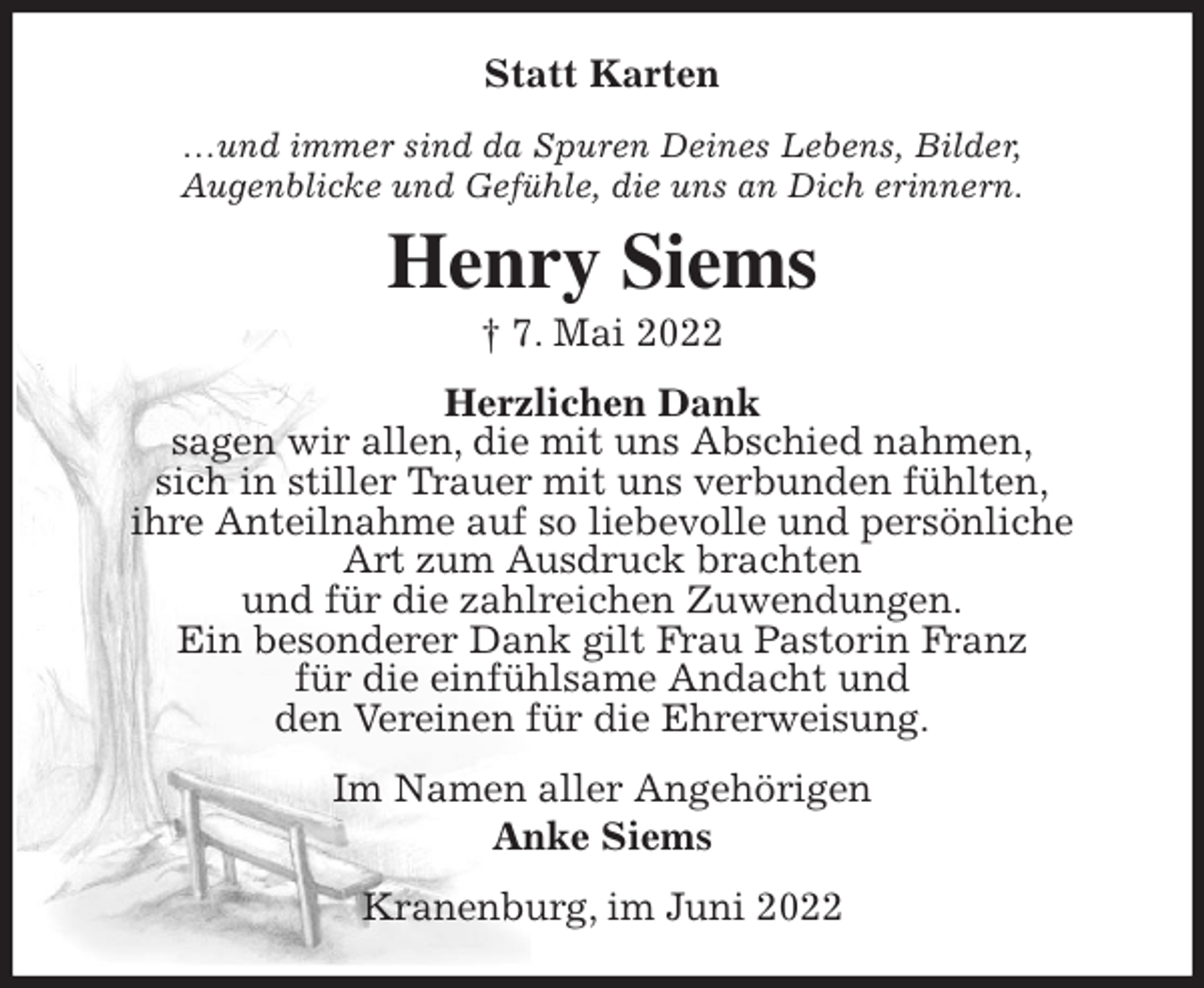 <p>Statt Karten<br />…und immer sind da Spuren Deines Lebens, Bilder,<br />Augenblicke und Gefühle, die uns an Dich erinnern.<br />Henry Siems<br />† 7. Mai 2022<br />Herzlichen Dank<br />sagen wir allen, die mit uns Abschied nahmen,<br />sich in stiller Trauer mit uns verbunden fühlten,<br />ihre Anteilnahme auf so liebevolle und persönliche<br />Art zum Ausdruck brachten<br />und für die zahlreichen Zuwendungen.<br />Ein besonderer Dank gilt Frau Pastorin Franz<br />für die einfühlsame Andacht und<br />den Vereinen für die Ehrerweisung.<br />Im Namen aller Angehörigen<br />Anke Siems<br />Kranenburg, im Juni 2022</p>