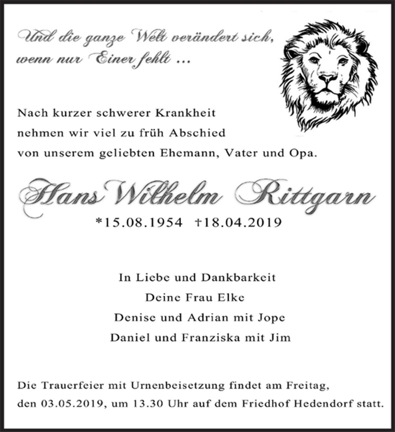 <p>Und die ganze Welt verändert sich,<br />wenn nur Einer fehlt ...</p><p>Nach kurzer schwerer Krankheit<br />nehmen wir viel zu früh Abschied<br />von meinem geliebten Ehemann, Vater und Opa.</p><p>Hans Wilhelm Rittgarn<br />* 15.08.1954 + 18.04.2019</p><p>In Liebe und Dankbarkeit<br />Deine Frau Elke<br />Denise und Adrian mit Jope<br />Daniel und Franziska mit Jim</p><p>Die Trauerfeier mit Urnenbeisetzung findet am Freitag,<br />den 03.05.2019, um 13.30 Uhr auf den Friedhof Hedendorf statt.</p>