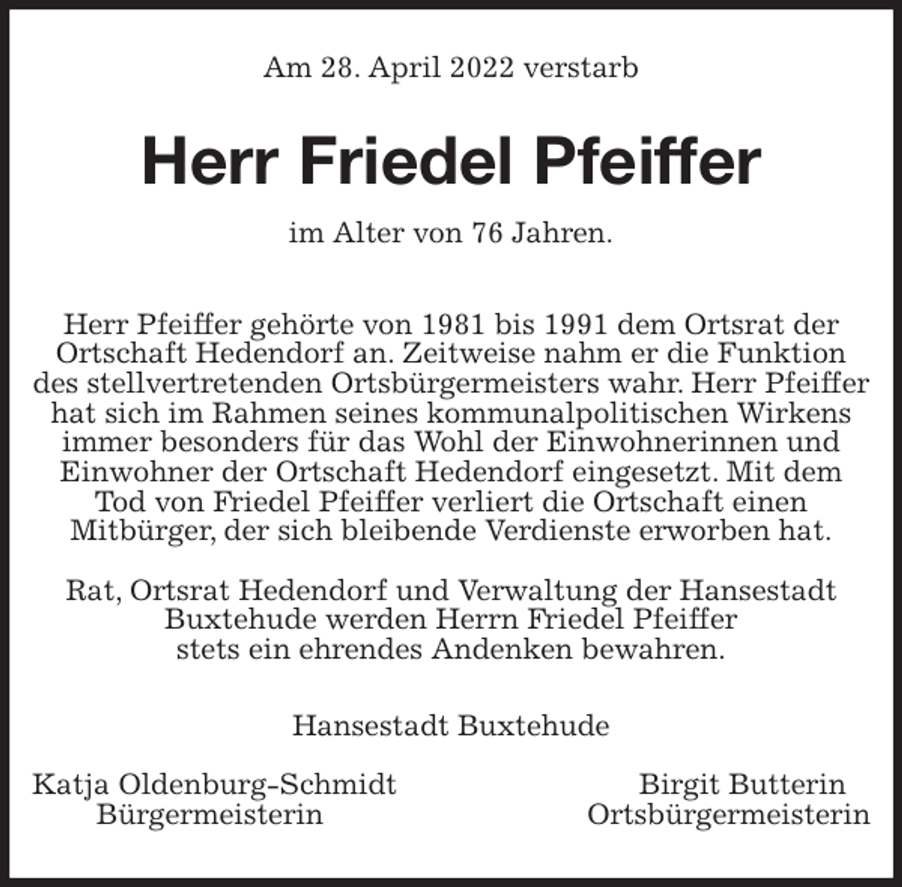 <p>Am 28. April 2022 verstarb<br />Herr Friedel Pfeiffer<br />im Alter von 76 Jahren.<br />Herr Pfeiffer gehörte von 1981 bis 1991 dem Ortsrat der Ortschaft Hedendorf an. Zeitweise nahm er die Funktion des stellvertretenden Ortsbürgermeisters wahr. Herr Pfeiffer hat sich im Rahmen seines kommunalpolitischen Wirkens immer besonders für das Wohl der Einwohnerinnen und Einwohner der Ortschaft Hedendorf eingesetzt. Mit dem Tod von Friedel Pfeiffer verliert die Ortschaft einen<br />Mitbürger, der sich bleibende Verdienste erworben hat.</p>
<p>Rat, Ortsrat Hedendorf und Verwaltung der Hansestadt Buxtehude werden Herrn Friedel Pfeiffer<br />stets ein ehrendes Andenken bewahren.<br />Hansestadt Buxtehude</p>
<p>Katja Oldenburg-Schmidt Birgit Butterin<br />Bürgermeisterin Ortsbürgermeisterin</p>