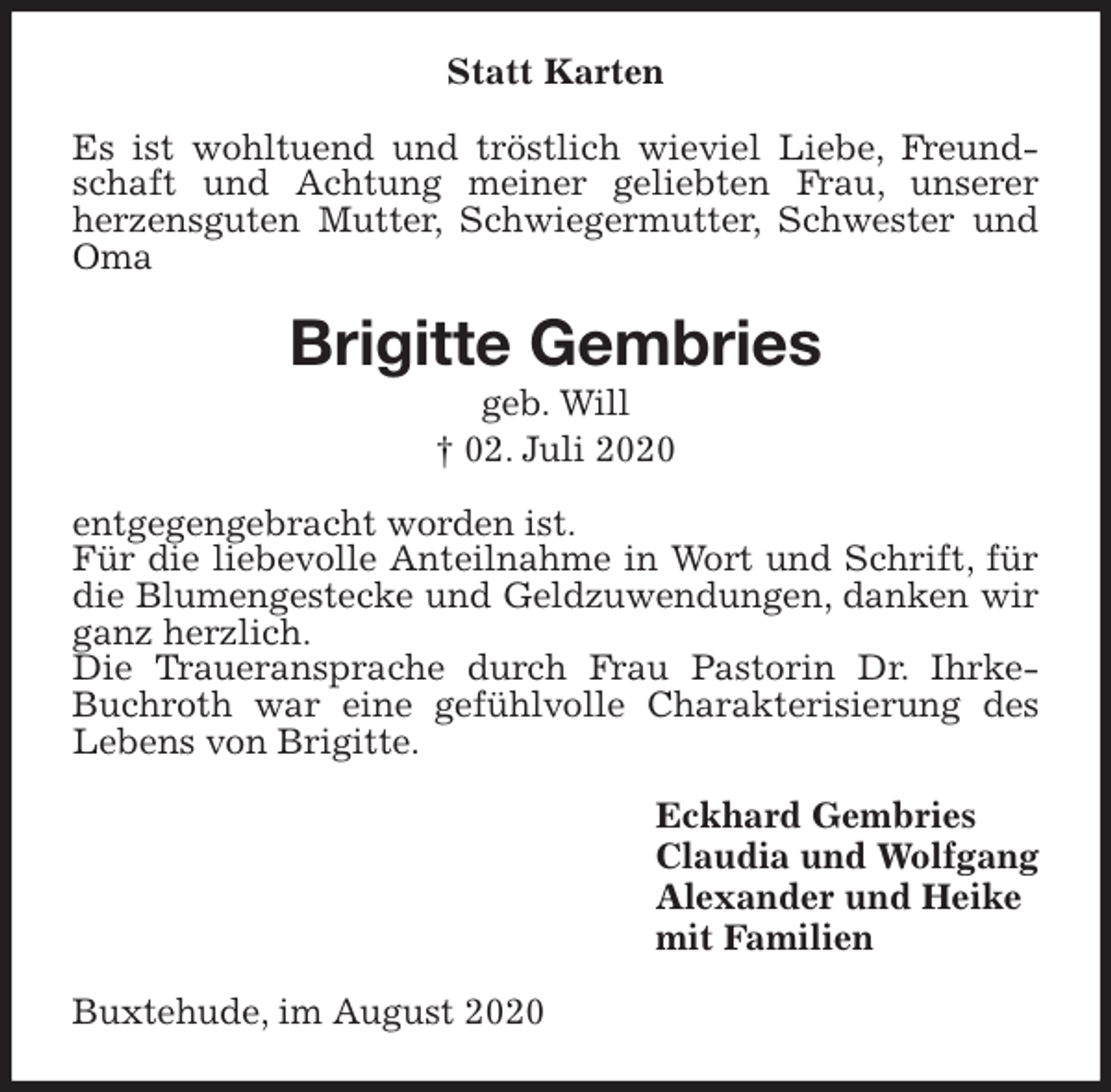 <p>Statt Karten<br />Es ist wohltuend und tröstlich wieviel Liebe, Freundschaft und Achtung meiner geliebten Frau, unserer<br />herzensguten Mutter, Schwiegermutter, Schwester und Oma<br />Brigitte Gembries<br />geb. Will<br />† 02. Juli 2020<br />entgegengebracht worden ist.<br />Für die liebevolle Anteilnahme in Wort und Schrift, für die Blumengestecke und Geldzuwendungen, danken wir ganz herzlich.<br />Die Traueransprache durch Frau Pastorin Dr. Ihrke-Buchroth war eine gefühlvolle Charakterisierung des Lebens von Brigitte.<br />Eckhard Gembries<br />Claudia und Wolfgang<br />Alexander und Heike<br />mit Familien<br />Buxtehude, im August 2020</p>