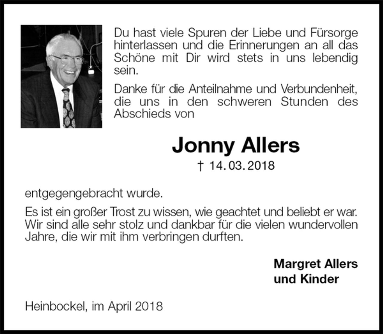 <p>Du hast viele Spuren der Liebe und Fürsorge<br />hinterlassen und die Erinnerungen an all das Schöne mit Dir wird stets in uns lebendig sein.<br />Danke für die Anteilnahme und Verbundenheit,<br />die uns in den schweren Stunden des<br />Abschieds von<br />Jonny Allers<br />† 14. 03. 2018<br />entgegengebracht wurde.<br />Es ist ein großer Trost zu wissen, wie geachtet und beliebt er war.<br />Wir sind alle sehr stolz und dankbar für die vielen wundervollen<br />Jahre, die wir mit ihm verbringen durften.<br />Margret Allers<br />und Kinder<br />Heinbockel, im April 2018</p>