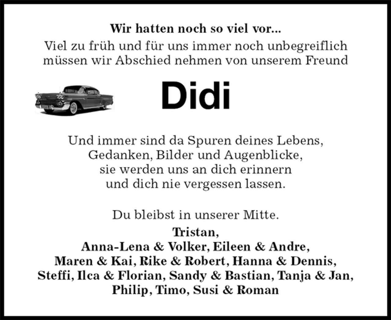 <p>Wir hatten noch so viel vor...<br />Viel zu früh und für uns immer noch unbegreiflich<br />müssen wir Abschied nehmen von unserem Freund<br />Didi<br />Und immer sind da Spuren deines Lebens,<br />Gedanken, Bilder und Augenblicke,<br />sie werden uns an dich erinnern<br />und dich nie vergessen lassen.<br />Du bleibst in unserer Mitte.<br />Tristan,<br />Anna-Lena &amp; Volker, Eileen &amp; Andre,<br />Maren &amp; Kai, Rike &amp; Robert, Hanna &amp; Dennis,<br />Steffi, Ilca &amp; Florian, Sandy &amp; Bastian, Tanja &amp; Jan,<br />Philip, Timo, Susi &amp; Roman</p>