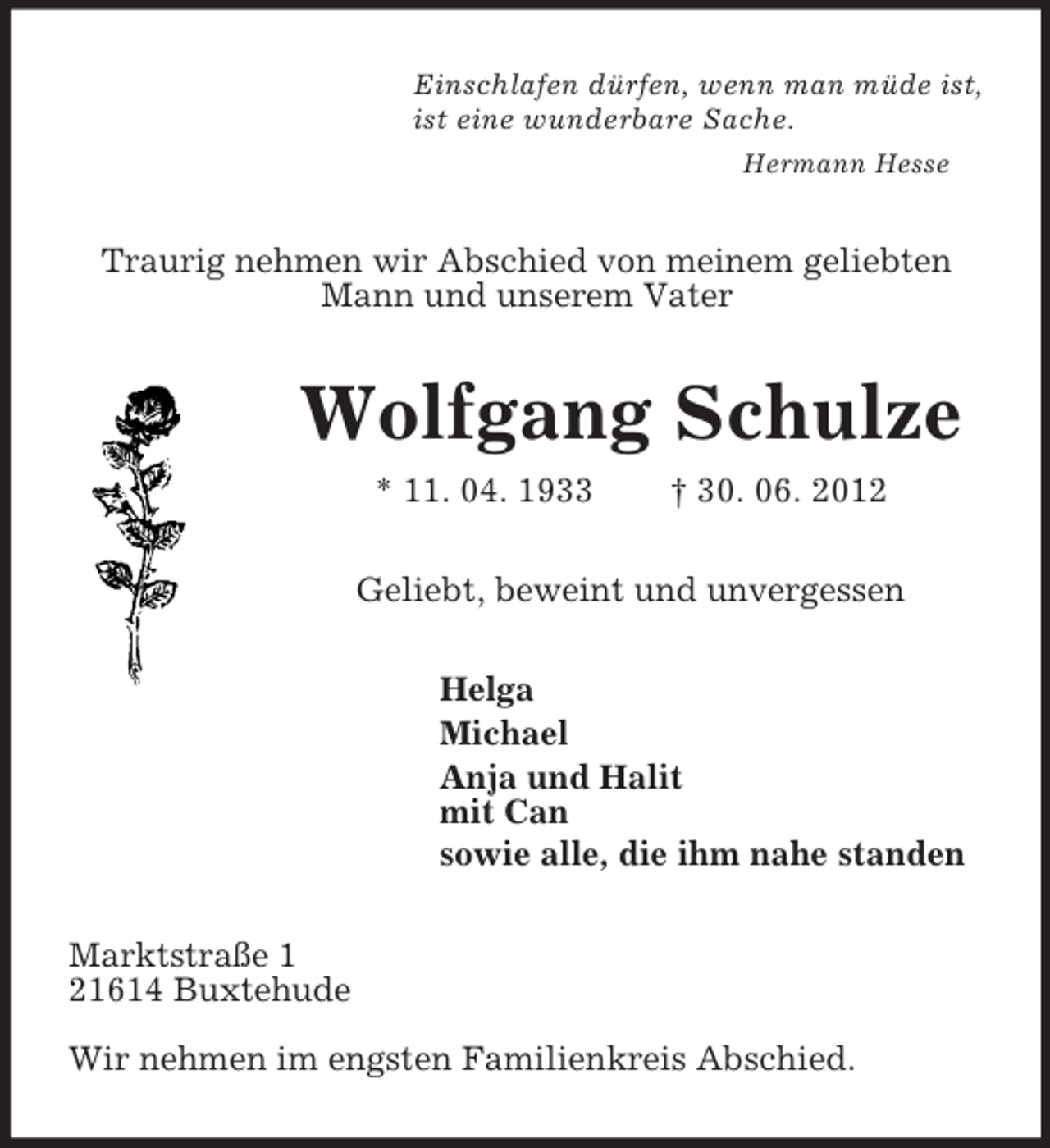<p>Einschlafen dürfen, wenn man müde ist,<br />ist eine wunderbare Sache.<br />Hermann Hesse</p>
<p>Traurig nehmen wir Abschied von meinem geliebten<br />Mann und unserem Vater</p>
<p>Wolfgang Schulze<br />* 11. 04. 1933</p>
<p>† 30. 06. 2012</p>
<p>Geliebt, beweint und unvergessen<br />Helga<br />Michael<br />Anja und Halit<br />mit Can<br />sowie alle, die ihm nahe standen<br />Marktstraße 1<br />21614 Buxtehude<br />Wir nehmen im engsten Familienkreis Abschied.</p>