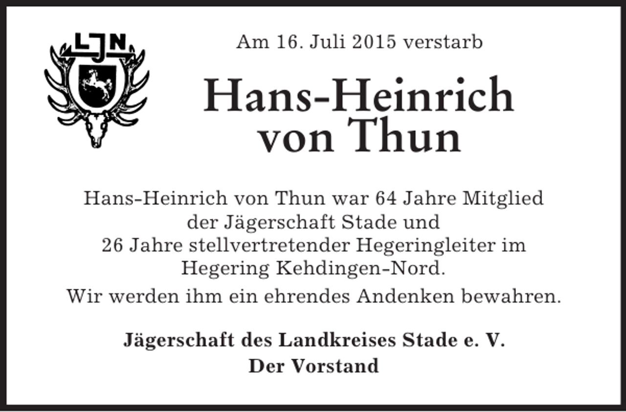 <p>Am 16. Juli 2015 verstarb<br />Hans-Heinrich von Thun<br />Hans-Heinrich von Thun war 64 Jahre Mitglied<br />der Jägerschaft Stade und<br />26 Jahre stellvertretender Hegeringleiter im<br />Hegering Kehdingen-Nord.<br />Wir werden ihm ein ehrendes Andenken bewahren.<br />Jägerschaft des Landkreises Stade e. V.<br />Der Vorstand</p>