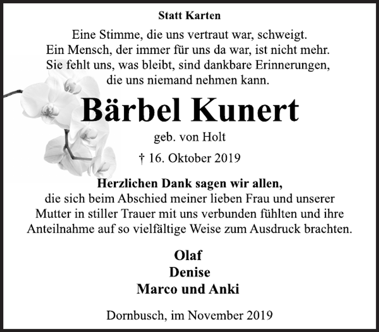 <p>Statt Karten<br />Eine Stimme, die uns vertraut war, schweigt.<br />Ein Mensch, der immer für uns da war, ist nicht mehr.<br />Sie fehlt uns, was bleibt, sind dankbare Erinnerungen,<br />die uns niemand nehmen kann.<br />Bärbel Kunert<br />geb. von Holt<br />† 16. Oktober 2019<br />Herzlichen Dank sagen wir allen,<br />die sich beim Abschied meiner lieben Frau und unserer<br />Mutter in stiller Trauer mit uns verbunden fühlten und ihre<br />Anteilnahme auf so vielfältige Weise zum Ausdruck brachten.<br />Olaf<br />Denise<br />Marco und Anki<br />Dornbusch, im November 2019</p>