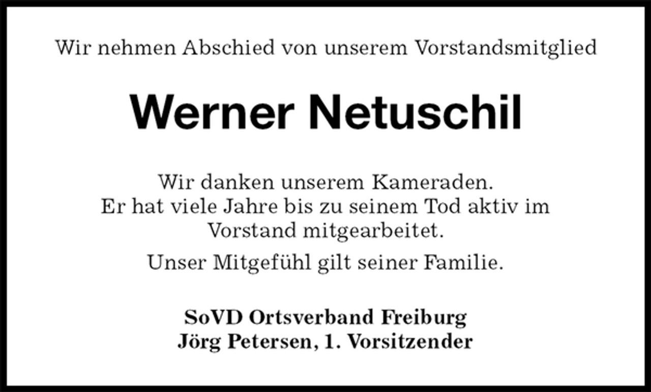 <p>Wir nehmen Abschied von unserem Vorstandsmitglied<br />Werner Netuschil<br />Wir danken unserem Kameraden.<br />Er hat viele Jahre bis zu seinem Tod aktiv im<br />Vorstand mitgearbeitet.<br />Unser Mitgefühl gilt seiner Familie.<br />SoVD Ortsverband Freiburg<br />Jörg Petersen, 1. Vorsitzender</p>