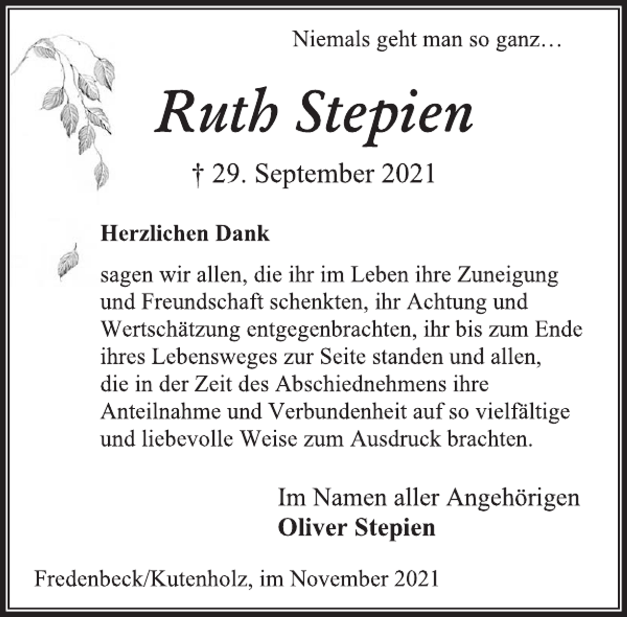 <p>Niemals geht man so ganz…<br />Ruth Stepien<br />† 29. September 2021<br />Herzlichen Dank<br />sagen wir allen, die ihr im Leben ihre Zuneigung<br />und Freundschaft schenkten, ihr Achtung und Wertschätzung entgegenbrachten, ihr bis zum Ende ihres Lebensweges zur Seite standen und allen,<br />die in der Zeit des Abschiednehmens ihre Anteilnahme und Verbundenheit auf so vielfältige und liebevolle Weise zum Ausdruck brachten.<br />Im Namen aller Angehörigen<br />Oliver Stepien<br />Fredenbeck/Kutenholz, im November 2021</p>