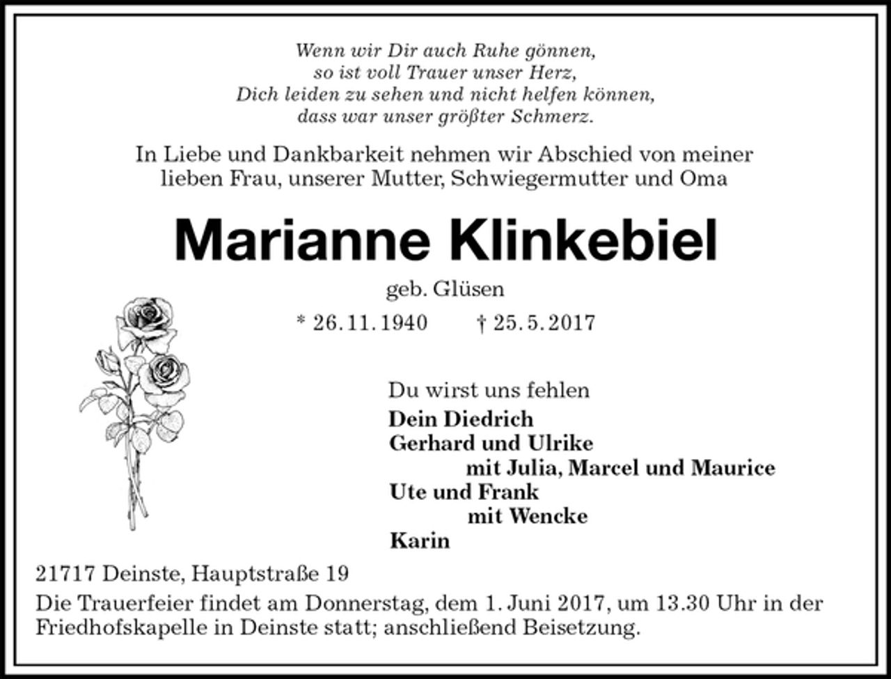 <p>Wenn wir Dir auch Ruhe gönnen,<br />so ist voll Trauer unser Herz,<br />Dich leiden zu sehen und nicht helfen können,<br />dass war unser größter Schmerz.<br />Marianne Klinkebiel<br />geb. Glüsen<br />* 26. 11. 1940 † 25. 5. 2017</p><p>Du wirst uns fehlen<br />Dein Diedrich<br />Gerhard und Ulrike<br />mit Julia, Marcel und Maurice<br />Ute und Frank<br />mit Wencke<br />Karin<br />21717 Deinste, Hauptstraße 19<br />Die Trauerfeier findet am Donnerstag, dem 1. Juni 2017, um 13.30 Uhr in der Friedhofskapelle in Deinste statt; anschließend Beisetzung.<br />In Liebe und Dankbarkeit nehmen wir Abschied von meiner<br />lieben Frau, unserer Mutter, Schwiegermutter und Oma</p>