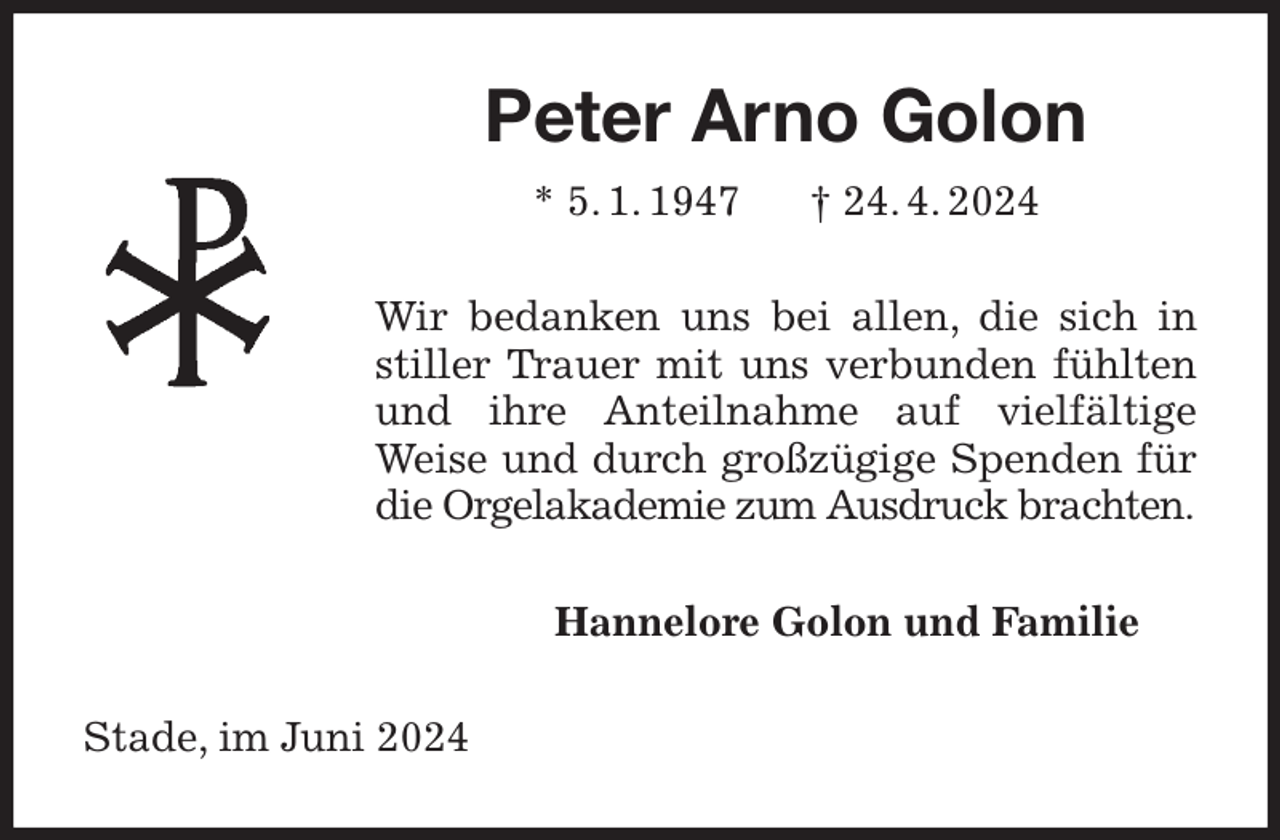 <p>Peter Arno Golon<br />* 5. 1. 1947 † 24. 4. 2024<br />Wir bedanken uns bei allen, die sich in stiller Trauer mit uns verbunden fühlten und ihre Anteilnahme auf vielfältige Weise und durch großzügige Spenden für die Orgelakademie zum Ausdruck brachten.<br />Hannelore Golon und Familie<br />Stade, im Juni 2024</p>