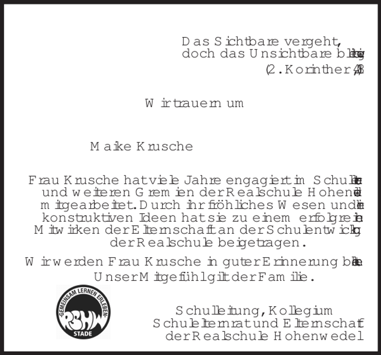 <p>Das Sichtbare vergeht,<br />doch das Unsichtbare bleibt ewig.<br />(2. Korinther 4,18)<br />Wir trauern um<br />Maike Krusche<br />Frau Krusche hat viele Jahre engagiert im Schulelternrat<br />und weiteren Gremien der Realschule Hohenwedel<br />mitgearbeitet. Durch ihr fröhliches Wesen und ihre<br />konstruktiven Ideen hat sie zu einem erfolgreichen<br />Mitwirken der Elternschaft an der Schulentwicklung der Realschule beigetragen.<br />Wir werden Frau Krusche in guter Erinnerung behalten.<br />Unser Mitgefühl gilt der Familie.<br />Schulleitung, Kollegium<br />Schulelternrat und Elternschaft<br />der Realschule Hohenwedel</p>