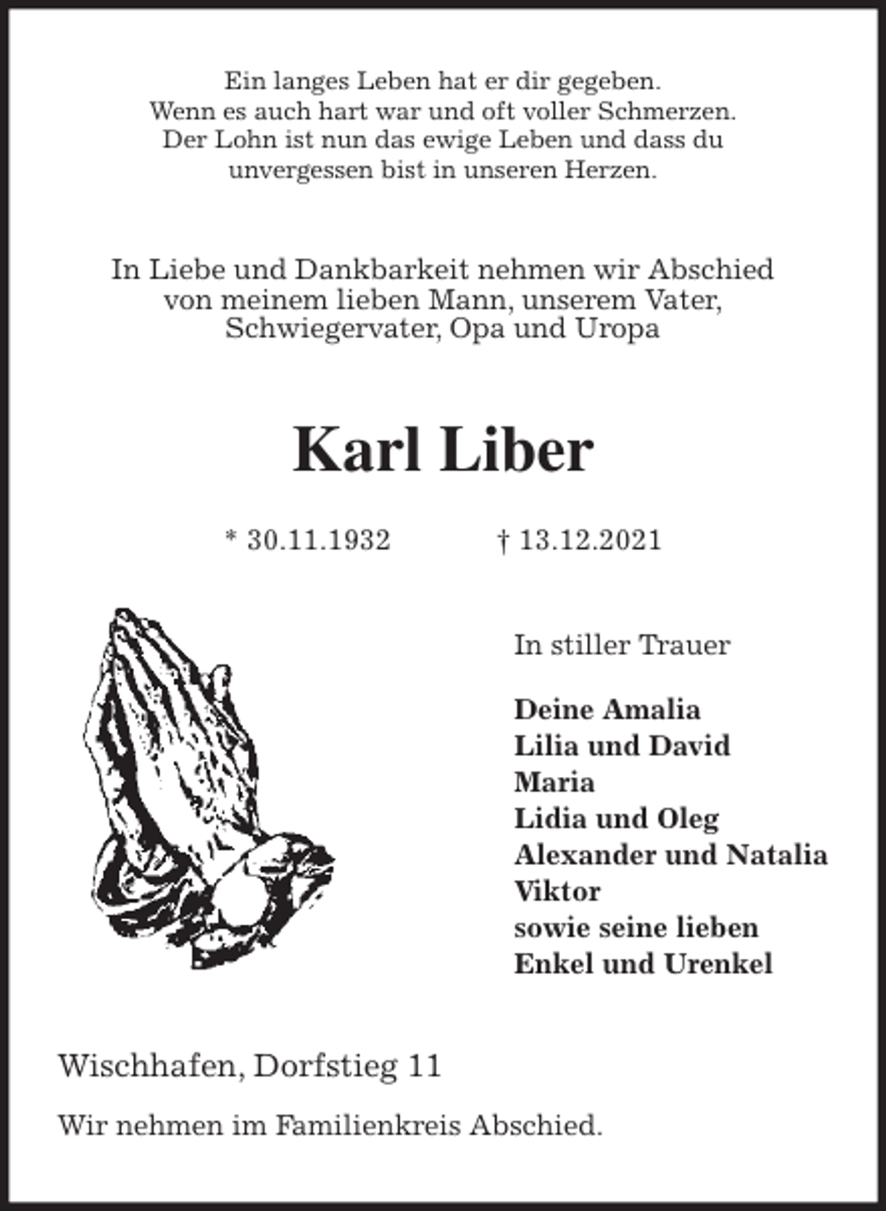 <p>Ein langes Leben hat er dir gegeben.<br />Wenn es auch hart war und oft voller Schmerzen.<br />Der Lohn ist nun das ewige Leben und dass du<br />unvergessen bist in unseren Herzen.<br />In Liebe und Dankbarkeit nehmen wir Abschied<br />von meinem lieben Mann, unserem Vater,<br />Schwiegervater, Opa und Uropa<br />Karl Liber</p>
<p>* 30.11.1932 † 13.12.2021<br />In stiller Trauer</p>
<p>Deine Amalia<br />Lilia und David<br />Maria<br />Lidia und Oleg<br />Alexander und Natalia<br />Viktor<br />sowie seine lieben<br />Enkel und Urenkel<br />Wischhafen, Dorfstieg 11</p>
<p>Wir nehmen im Familienkreis Abschied.</p>