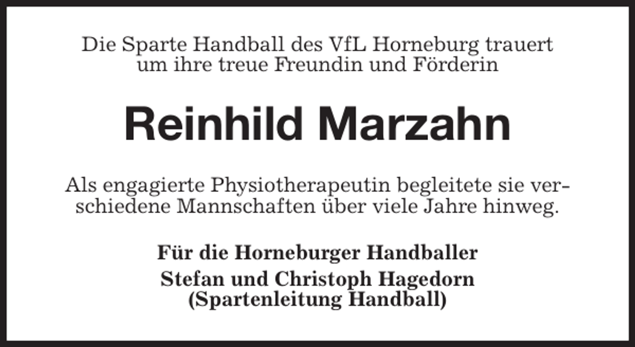 <p>Die Sparte Handball des VfL Horneburg trauert<br />um ihre treue Freundin und Förderin<br />Reinhild Marzahn<br />Als engagierte Physiotherapeutin begleitete sie verschiedene Mannschaften über viele Jahre hinweg.<br />Für die Horneburger Handballer<br />Stefan und Christoph Hagedorn<br />(Spartenleitung Handball)</p>