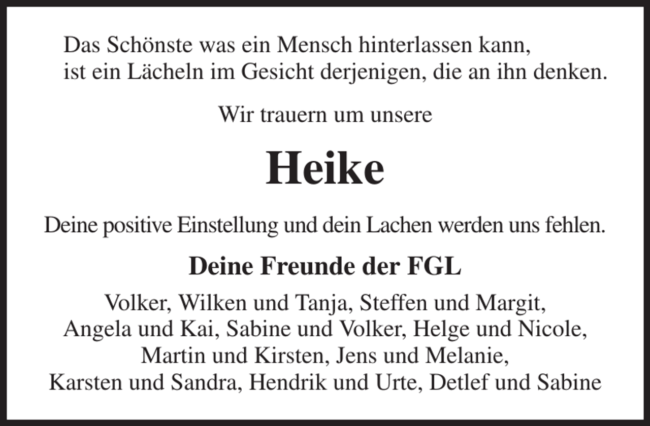 <p>Das Schönste was ein Mensch hinterlassen kann,<br />ist ein Lächeln im Gesicht derjenigen, die an ihn denken.<br />Wir trauern um unsere<br />Heike<br />Deine positive Einstellung und dein Lachen werden uns fehlen.<br />Deine Freunde der FGL<br />Volker, Wilken und Tanja, Steffen und Margit,<br />Angela und Kai, Sabine und Volker, Helge und Nicole, Martin und Kirsten, Jens und Melanie,<br />Karsten und Sandra, Hendrik und Urte, Detlef und Sabine</p>