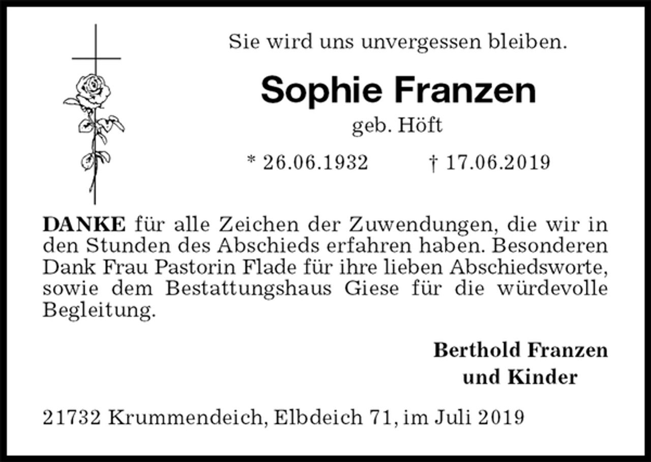 <p>Sie wird uns unvergessen bleiben.<br />Sophie Franzen<br />geb. Höft<br />* 26.06.1932 † 17.06.2019</p><p>DANKE für alle Zeichen der Zuwendungen, die wir in den Stunden des Abschieds erfahren haben. Besonderen Dank Frau Pastorin Flade für ihre lieben Abschiedsworte,<br />sowie dem Bestattungshaus Giese für die würdevolle Begleitung.<br />Berthold Franzen<br />und Kinder<br />21732 Krummendeich, Elbdeich 71, im Juli 2019</p>