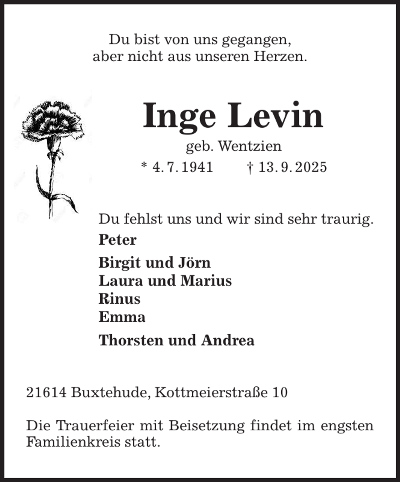 <p>Du bist von uns gegangen,<br />aber nicht aus unseren Herzen.<br />Inge Levin<br />geb. Wentzien<br />* 4. 7. 1941 † 13. 9. 2025<br />Du fehlst uns und wir sind sehr traurig.<br />Peter<br />Birgit und Jörn<br />Laura und Marius<br />Rinus<br />Emma<br />Thorsten und Andrea<br />21614 Buxtehude, Kottmeierstraße 10</p><p>Die Trauerfeier mit Beisetzung findet im engsten Familienkreis statt.</p>