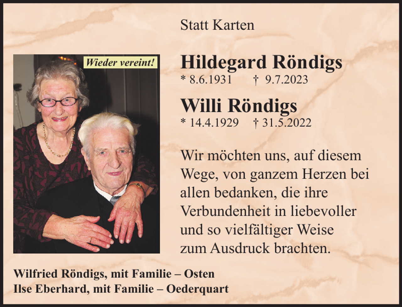 <p>Statt Karten<br />Wieder vereint!</p><p>Hildegard Röndigs<br />* 8.6.1931</p><p>† 9.7.2023</p><p>Willi Röndigs<br />* 14.4.1929</p><p>† 31.5.2022</p><p>Wir möchten uns, auf diesem<br />Wege, von ganzem Herzen bei<br />allen bedanken, die ihre<br />Verbundenheit in liebevoller<br />und so vielfältiger Weise<br />zum Ausdruck brachten.<br />Wilfried Röndigs, mit Familie – Osten<br />Ilse Eberhard, mit Familie – Oederquart</p>
