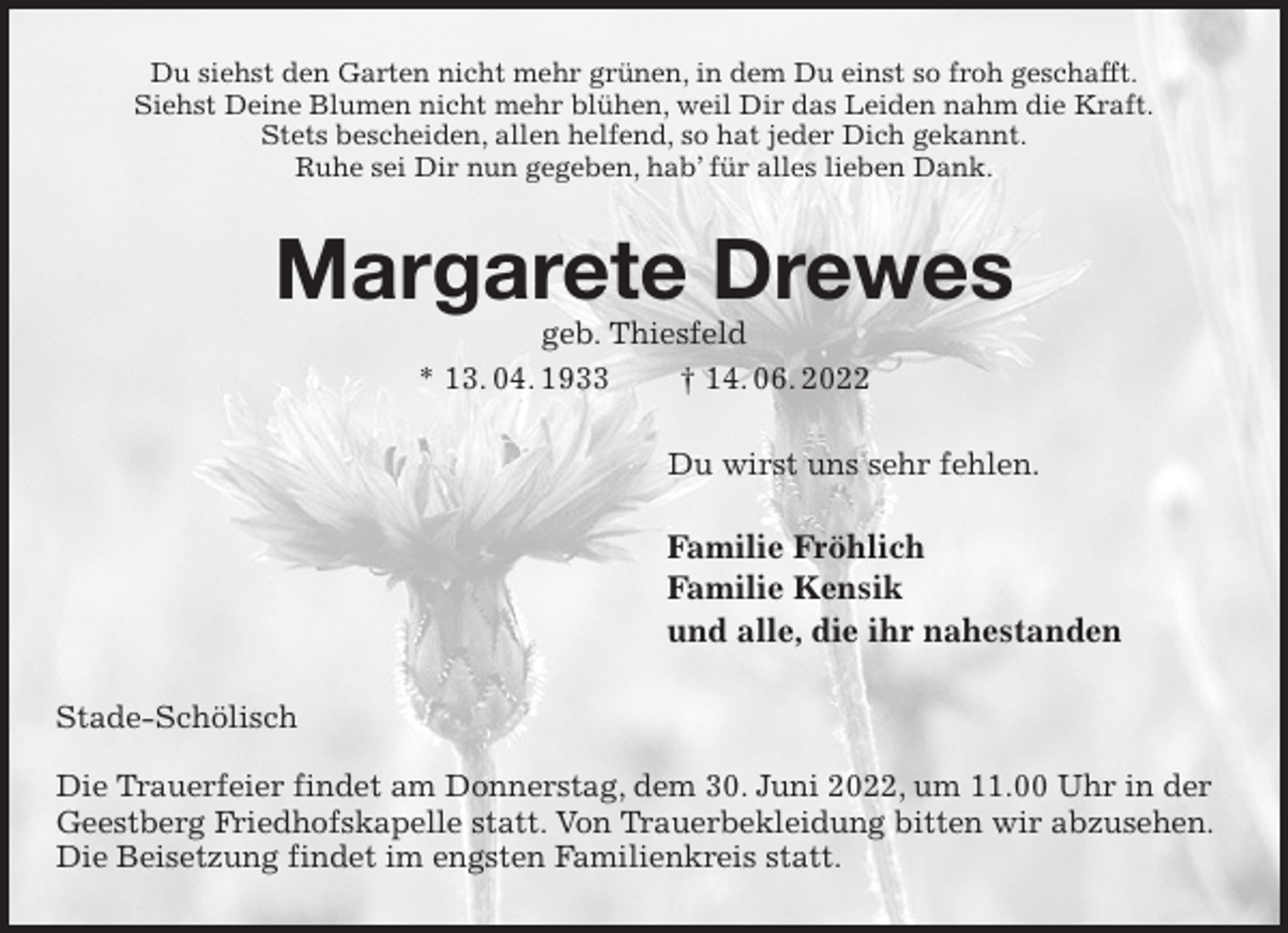 <p>Du siehst den Garten nicht mehr grünen, in dem Du einst so froh geschafft.<br />Siehst Deine Blumen nicht mehr blühen, weil Dir das Leiden nahm die Kraft.<br />Stets bescheiden, allen helfend, so hat jeder Dich gekannt.<br />Ruhe sei Dir nun gegeben, hab' für alles lieben Dank.<br />Margarete Drewes<br />geb. Thiesfeld<br />* 13. 04. 1933 † 14. 06. 2022<br />Du wirst uns sehr fehlen.<br />Familie Fröhlich<br />Familie Kensik<br />und alle, die ihr nahestanden<br />Stade-Schölisch</p><p>Die Trauerfeier findet am Donnerstag, dem 30. Juni 2022, um 11.00 Uhr in der Geestberg Friedhofskapelle statt. Von Trauerbekleidung bitten wir abzusehen.<br />Die Beisetzung findet im engsten Familienkreis statt.</p>