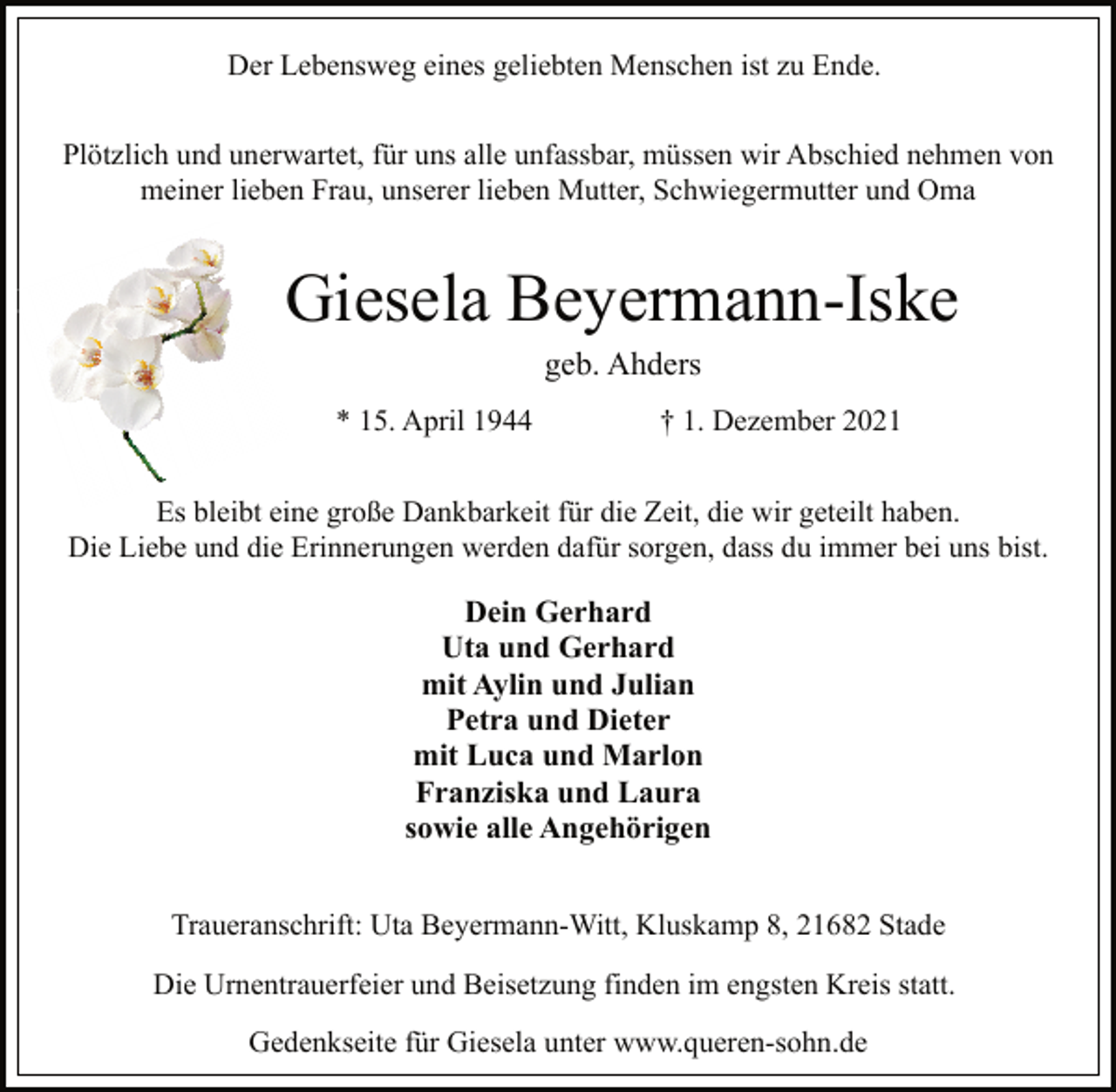 <p>Der Lebensweg eines geliebten Menschen ist zu Ende.<br />Plötzlich und unerwartet, für uns alle unfassbar, müssen wir Abschied nehmen von<br />meiner lieben Frau, unserer lieben Mutter, Schwiegermutter und Oma<br />Giesela Beyermann-Iske<br />geb. Ahders<br />* 15. April 1944 † 1. Dezember 2021<br />Es bleibt eine große Dankbarkeit für die Zeit, die wir geteilt haben.<br />Die Liebe und die Erinnerungen werden dafür sorgen, dass du immer bei uns bist.<br />Dein Gerhard<br />Uta und Gerhard<br />mit Aylin und Julian<br />Petra und Dieter<br />mit Luca und Marlon<br />Franziska und Laura<br />sowie alle Angehörigen<br />Traueranschrift: Uta Beyermann-Witt, Kluskamp 8, 21682 Stade<br />Die Urnentrauerfeier und Beisetzung finden im engsten Kreis statt.<br />Gedenkseite für Giesela unter www.queren-sohn.de</p>
